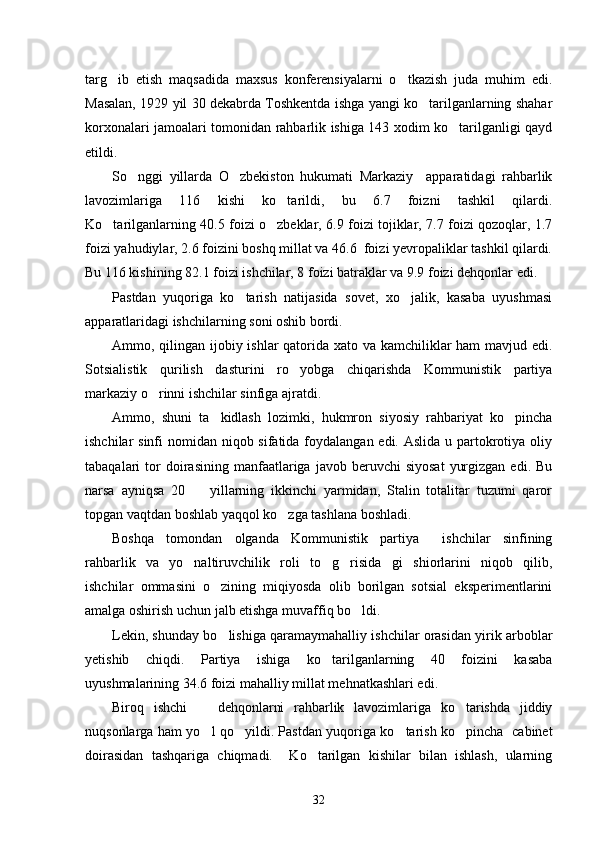 targ ib   etish   maqsadida   maxsus   konferensiyalarni   o tkazish   juda   muhim   edi. 
Masalan, 1929 yil 30 dekabrda Toshkentda ishga yangi ko tarilganlarning shahar	

korxonalari jamoalari tomonidan rahbarlik ishiga 143 xodim ko tarilganligi qayd	

etildi.
So nggi   yillarda   O zbekiston   hukumati   Markaziy     apparatidagi   rahbarlik	
 
lavozimlariga   116   kishi   ko tarildi,   bu   6.7   foizni   tashkil   qilardi.	

Ko tarilganlarning 40.5 foizi o zbeklar, 6.9 foizi tojiklar, 7.7 foizi qozoqlar, 1.7	
 
foizi yahudiylar, 2.6 foizini boshq millat va 46.6  foizi yevropaliklar tashkil qilardi.
Bu 116 kishining 82.1 foizi ishchilar, 8 foizi batraklar va 9.9 foizi dehqonlar edi. 
Pastdan   yuqoriga   ko tarish   natijasida   sovet,   xo jalik,   kasaba   uyushmasi	
 
apparatlaridagi ishchilarning soni oshib bordi. 
Ammo, qilingan ijobiy ishlar  qatorida xato va kamchiliklar  ham  mavjud edi.
Sotsialistik   qurilish   dasturini   ro yobga   chiqarishda   Kommunistik   partiya	

markaziy o rinni ishchilar sinfiga ajratdi. 	

Ammo,   shuni   ta kidlash   lozimki,   hukmron   siyosiy   rahbariyat   ko pincha	
 
ishchilar sinfi  nomidan niqob sifatida foydalangan edi. Aslida u partokrotiya oliy
tabaqalari   tor  doirasining  manfaatlariga  javob  beruvchi   siyosat   yurgizgan   edi.  Bu
narsa   ayniqsa   20     yillarning   ikkinchi   yarmidan,   Stalin   totalitar   tuzumi   qaror	

topgan vaqtdan boshlab yaqqol ko zga tashlana boshladi. 	

Boshqa   tomondan   olganda   Kommunistik   partiya   ishchilar   sinfining	

rahbarlik   va   yo naltiruvchilik   roli   to g risida gi   shiorlarini   niqob   qilib,	
   
ishchilar   ommasini   o zining   miqiyosda   olib   borilgan   sotsial   eksperimentlarini	

amalga oshirish uchun jalb etishga muvaffiq bo ldi. 	

Lekin, shunday bo lishiga qaramaymahalliy ishchilar orasidan yirik arboblar	

yetishib   chiqdi.   Partiya   ishiga   ko tarilganlarning   40   foizini   kasaba	

uyushmalarining 34.6 foizi mahalliy millat mehnatkashlari edi. 
Biroq   ishchi     dehqonlarni   rahbarlik   lavozimlariga   ko tarishda   jiddiy	
 
nuqsonlarga ham yo l qo yildi. Pastdan yuqoriga ko tarish ko pincha   cabinet
   
doirasidan   tashqariga   chiqmadi.     Ko tarilgan   kishilar   bilan   ishlash,   ularning	

32 