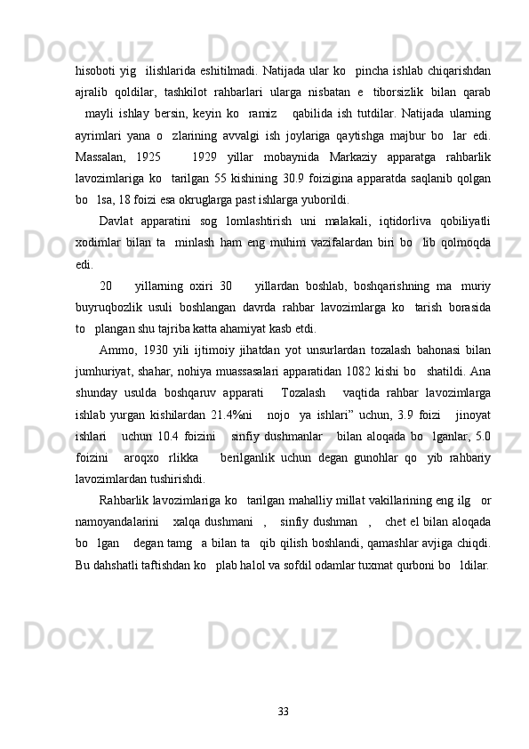 hisoboti  yig ilishlarida  eshitilmadi.  Natijada   ular  ko pincha   ishlab  chiqarishdan 
ajralib   qoldilar,   tashkilot   rahbarlari   ularga   nisbatan   e tiborsizlik   bilan   qarab	

mayli   ishlay   bersin,   keyin   ko ramiz   qabilida   ish   tutdilar.   Natijada   ularning	
  
ayrimlari   yana   o zlarining   avvalgi   ish   joylariga   qaytishga   majbur   bo lar   edi.	
 
Massalan,   1925     1929   yillar   mobaynida   Markaziy   apparatga   rahbarlik

lavozimlariga   ko tarilgan   55   kishining   30.9   foizigina   apparatda   saqlanib   qolgan	

bo lsa, 18 foizi esa okruglarga past ishlarga yuborildi.	

Davlat   apparatini   sog lomlashtirish   uni   malakali,   iqtidorliva   qobiliyatli	

xodimlar   bilan   ta minlash   ham   eng   muhim   vazifalardan   biri   bo lib   qolmoqda	
 
edi.
20     yillarning   oxiri   30     yillardan   boshlab,   boshqarishning   ma muriy	
  
buyruqbozlik   usuli   boshlangan   davrda   rahbar   lavozimlarga   ko tarish   borasida	

to plangan shu tajriba katta ahamiyat kasb etdi.	

Ammo,   1930   yili   ijtimoiy   jihatdan   yot   unsurlardan   tozalash   bahonasi   bilan
jumhuriyat, shahar,  nohiya muassasalari  apparatidan 1082 kishi  bo shatildi. Ana	

shunday   usulda   boshqaruv   apparati   Tozalash   vaqtida   rahbar   lavozimlarga	
 
ishlab   yurgan   kishilardan   21.4%ni   nojo ya   ishlari”   uchun,   3.9   foizi   jinoyat	
  
ishlari   uchun   10.4   foizini   sinfiy   dushmanlar   bilan   aloqada   bo lganlar,   5.0	
   
foizini   aroqxo rlikka     berilganlik   uchun   degan   gunohlar   qo yib   rahbariy
   
lavozimlardan tushirishdi. 
Rahbarlik lavozimlariga ko tarilgan mahalliy millat vakillarining eng ilg or	
 
namoyandalarini  xalqa dushmani ,  sinfiy dushman ,  chet  el  bilan aloqada	
    
bo lgan  degan tamg a bilan ta qib qilish boshlandi, qamashlar avjiga chiqdi.	
   
Bu dahshatli taftishdan ko plab halol va sofdil odamlar tuxmat qurboni bo ldilar.	
 
33 