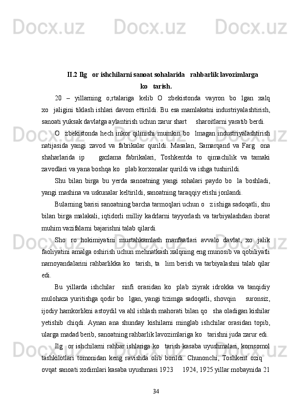II.2 Ilg or ishchilarni sanoat sohalarida   rahbarlik lavozimlarga
ko tarish.	

20   –   yillarning   o;rtalariga   kelib   O zbekistonda   vayron   bo lgan   xalq	
 
xo jaligini tiklash ishlari davom ettirildi. Bu esa mamlakatni industriyalashtirish,	

sanoati yuksak davlatga aylantirish uchun zarur shart   sharoitlarni yaratib berdi. 	

O zbekistonda   hech  inkor   qilinishi   mumkin  bo lmagan   industriyalashtirish	
 
natijasida   yangi   zavod   va   fabrikalar   qurildi.   Masalan,   Samarqand   va   Farg ona	

shaharlarida   ip     gazlama   fabrikalari,   Toshkentda   to qimachilik   va   tamaki	
 
zavodlari va yana boshqa ko plab korxonalar qurildi va ishga tushirildi. 	

Shu   bilan   birga   bu   yerda   sanoatning   yangi   sohalari   paydo   bo la   boshladi,	

yangi mashina va uskunalar keltirildi, sanoatning taraqqiy etishi jonlandi. 
Bularning barisi sanoatning barcha tarmoqlari uchun o z ishiga sadoqatli, shu	

bilan birga malakali,  iqtidorli  milliy kadrlarni  tayyorlash  va tarbiyalashdan  iborat
muhim vazifalarni bajarishni talab qilardi. 
Sho ro   hokimiyatini   mustahkamlash   manfaatlari   avvalo   davlat,   xo jalik	
 
faoliyatini amalga oshirish uchun mehnatkash xalqning eng munosib va qobiliyatli
namoyandalarini rahbarlikka ko tarish, ta lim berish va tarbiyalashni talab qilar	
 
edi. 
Bu   yillarda   ishchilar     sinfi   orasidan   ko plab   ziyrak   idrokka   va   tanqidiy	

mulohaza yuritishga qodir bo lgan, yangi tizimga sadoqatli, shovqin   suronsiz,	
 
ijodiy hamkorlikni astoydil va ahl ishlash mahorati bilan qo sha oladigan kishilar	

yetishib   chiqdi.   Aynan   ana   shunday   kishilarni   minglab   ishchilar   orasidan   topib,
ularga madad berib, sanoatning rahbarlik lavozimlariga ko tarishni juda zarur edi.	

Ilg or ishchilarni rahbar ishlariga ko tarish kasaba uyushmalari, komsomol	
 
tashkilotlari   tomonidan   keng   ravishda   olib   borildi.   Chunonchi,   Toshkent   oziq  	

ovqat sanoati xodimlari kasaba uyushmasi 1923   1924, 1925 yillar mobaynida 21	

34 