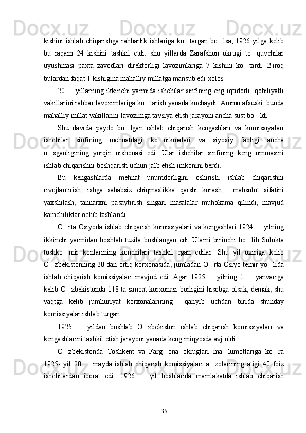 kishini  ishlab  chiqarishga  rahbarlik ishlariga ko targan bo lsa,  1926 yilga kelib 
bu   raqam   24   kishini   tashkil   etdi.   shu   yillarda   Zarafshon   okrugi   to quvchilar	

uyushmasi   paxta   zavodlari   direktorligi   lavozimlariga   7   kishini   ko tardi.   Biroq	

bulardan faqat 1 kishigina mahalliy millatga mansub edi xolos. 
20    yillarning  ikkinchi  yarmida ishchilar  sinfining eng  iqtidorli,  qobiliyatli	

vakillarini rahbar lavozimlariga ko tarish yanada kuchaydi. Ammo afsuski, bunda	

mahalliy millat vakillarini lavozimga tavsiya etish jarayoni ancha sust bo ldi.  	

Shu   davrda   paydo   bo lgan   ishlab   chiqarish   kengashlari   va   komissiyalari	

ishchilar   sinfining   mehnatdagi   ko nikmalari   va   siyosiy   faoligi   ancha	

o sganligining   yorqin   nishonasi   edi.   Ular   ishchilar   sinfining   keng   ommasini	

ishlab chiqarishni boshqarish uchun jalb etish imkonini berdi. 
Bu   kengashlarda   mehnat   unumdorligini   oshirish,   ishlab   chiqarishni
rivojlantirish,   ishga   sababsiz   chiqmaslikka   qarshi   kurash,     mahsulot   sifatini
yaxshilash,   tannarxni   pasaytirish   singari   masalalar   muhokama   qilindi,   mavjud
kamchiliklar ochib tashlandi. 
O rta Osiyoda ishlab chiqarish komissiyalari va kengashlari 1924   yilning	
 
ikkinchi   yarmidan   boshlab   tuzila   boshlangan   edi.   Ularni   birinchi   bo lib   Sulukta	

toshko mir   konlarining   konchilari   tashkil   egan   edilar.   Shu   yil   oxiriga   kelib	

O zbekistonning 30 dan ortiq korxonasida, jumladan O rta Osiyo temir yo lida	
  
ishlab   chiqarish   komissiyalari   mavjud   edi.   Agar   1925     yilning   1     yanvariga	
 
kelib O zbekistonda 118 ta sanoat korxonasi borligini hisobga olsak, demak, shu	

vaqtga   kelib   jumhuriyat   korxonalarining     qariyib   uchdan   birida   shunday
komissiyalar ishlab turgan. 
1925     yildan   boshlab   O zbekiston   ishlab   chiqarish   komissiyalari   va	
 
kengashlarini tashkil etish jarayoni yanada keng miqyosda avj oldi. 
O zbekistonda   Toshkent   va   Farg ona   okruglari   ma lumotlariga   ko ra	
   
1925-   yil   20     mayda   ishlab   chiqarish   komissiyalari   a zolarining   atigi   40   foiz	
 
ishchilardan   iborat   edi.   1926     yil   boshlarida   mamlakatda   ishlab   chiqarish	

35 