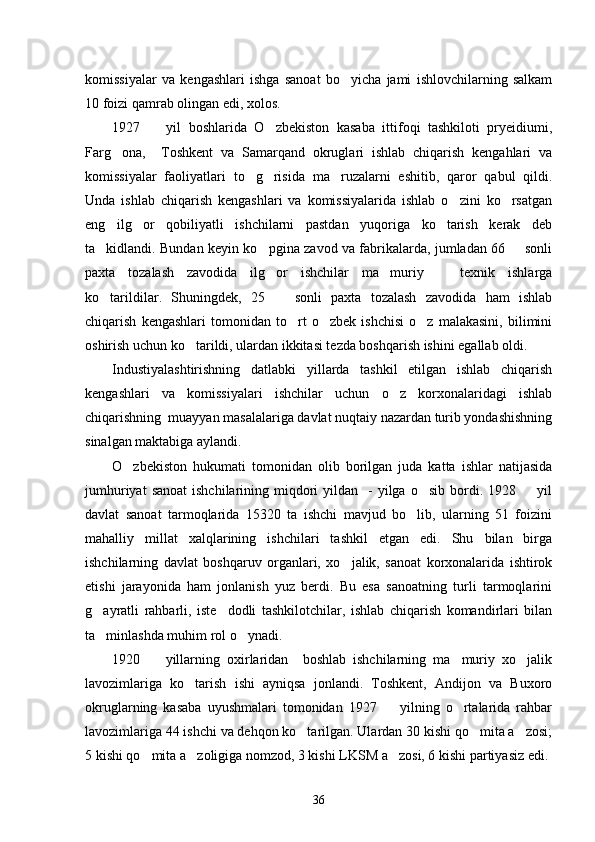 komissiyalar   va   kengashlari   ishga   sanoat   bo yicha   jami   ishlovchilarning   salkam
10 foizi qamrab olingan edi, xolos. 
1927     yil   boshlarida   O zbekiston   kasaba   ittifoqi   tashkiloti   pryeidiumi,	
 
Farg ona,     Toshkent   va   Samarqand   okruglari   ishlab   chiqarish   kengahlari   va	

komissiyalar   faoliyatlari   to g risida   ma ruzalarni   eshitib,   qaror   qabul   qildi.	
  
Unda   ishlab   chiqarish   kengashlari   va   komissiyalarida   ishlab   o zini   ko rsatgan	
 
eng   ilg or   qobiliyatli   ishchilarni   pastdan   yuqoriga   ko tarish   kerak   deb	
 
ta kidlandi. Bundan keyin ko pgina zavod va fabrikalarda, jumladan 66   sonli	
  
paxta   tozalash   zavodida   ilg or   ishchilar   ma muriy     texnik   ishlarga	
  
ko tarildilar.   Shuningdek,   25     sonli   paxta   tozalash   zavodida   ham   ishlab	
 
chiqarish   kengashlari   tomonidan   to rt   o zbek   ishchisi   o z   malakasini,   bilimini	
  
oshirish uchun ko tarildi, ulardan ikkitasi tezda boshqarish ishini egallab oldi. 	

Industiyalashtirishning   datlabki   yillarda   tashkil   etilgan   ishlab   chiqarish
kengashlari   va   komissiyalari   ishchilar   uchun   o z   korxonalaridagi   ishlab	

chiqarishning  muayyan masalalariga davlat nuqtaiy nazardan turib yondashishning
sinalgan maktabiga aylandi. 
O zbekiston   hukumati   tomonidan   olib   borilgan   juda   katta   ishlar   natijasida	

jumhuriyat   sanoat   ishchilarining miqdori  yildan   -  yilga  o sib  bordi.  1928    yil	
 
davlat   sanoat   tarmoqlarida   15320   ta   ishchi   mavjud   bo lib,   ularning   51   foizini	

mahalliy   millat   xalqlarining   ishchilari   tashkil   etgan   edi.   Shu   bilan   birga
ishchilarning   davlat   boshqaruv   organlari,   xo jalik,   sanoat   korxonalarida   ishtirok	

etishi   jarayonida   ham   jonlanish   yuz   berdi.   Bu   esa   sanoatning   turli   tarmoqlarini
g ayratli   rahbarli,   iste dodli   tashkilotchilar,   ishlab   chiqarish   komandirlari   bilan	
 
ta minlashda muhim rol o ynadi. 
 
1920     yillarning   oxirlaridan     boshlab   ishchilarning   ma muriy   xo jalik	
  
lavozimlariga   ko tarish   ishi   ayniqsa   jonlandi.   Toshkent,   Andijon   va   Buxoro	

okruglarning   kasaba   uyushmalari   tomonidan   1927     yilning   o rtalarida   rahbar	
 
lavozimlariga 44 ishchi va dehqon ko tarilgan. Ulardan 30 kishi qo mita a zosi;	
  
5 kishi qo mita a zoligiga nomzod, 3 kishi LKSM a zosi, 6 kishi partiyasiz edi.	
  
36 