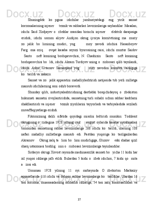 Shuningdek   ko pgina   ishchilar   jumhuriyatdagi   eng   yirik   sanoat
korxonalarining injener   texnik va rahbarlari lavozimlariga saylandilar. Masalan,	

ishchi   Said   Xodjayev   o zbeklar   orasidan   birinchi   injener     elektrik   darajasiga
 
erishdi,   ishchi   usmon   aliyev   Andijon   okrug   ijroiya   komitetining   ma muriy	

xo jalik   bo limining   mudiri,   yog     moy   zavodi   ishchisi   Hasanboyev	
   
Farg ona   oziq     ovqat   kasaba   soyuzi   byurosining   raisi,   ishchi   muxtor   Saidov	
 
Santo   neft   konining   boshqaruvchisi,   N.   Chashixin   Santo   neft   konining	
   
boshqaruvchisi bo ldi, ishchi Akram Turdiyev uning o rinbosari qilib taynlandi,	
 
ishchi   Ashur   Urtamov   Samarqand   yog     moy   zavodini   komiteti   raisligiga	
 
ko tarildi va xakazo.	

Sanoat  va  xo jalik apparatini   mahalliylashtirish  natijasida  tub yerli  millatga	

mansub ishchilarning soni oshib boraverdi.
Shunday   qilib,   industiyalashtirishning   dastlabki   bosqichidayoq   o zbekiston	

hukumati sanoatni rivojlantirishda, sanoatning turli sohalri uchun rahbar kadrlarni
shakllantirish va injener   texnik ziyolilarini tayyorlash va tarbiyalashda sezilarli	

muvaffaqiyatlarga erishdi. 
Fikrimizning   dalili   sifatida   quyidagi   misolni   keltirish   mumkin:   Toshkent
okrugining   o zidagina   1928   yilning   iyul     avgust   oylarida   kasaba   uyushmalari	
 
tomonidan   sanoatning   rahbar   lavozimlariga   268   ishchi   ko tarildi,   ularning   108	

nafari   mahalliy   millatlarga   mansub   edi.   Pastdan   yuqoriga   ko tarilganlardan	

Akramov   Okrug xalq ta limi bo limi mudirligiga, Gluxov   eski shahar qizil	
   
sharq ustaxonasi boshlig inin o rinbosari lavozimlariga tayinlandilar. 	
 
Sirdaryo okrugi Xovost rayonida mashinasozlik sanoati bo yicha 11 kishi har	

xil yuqori  ishlarga jalb etildi. Bulardan 5 kishi  o zbek ishchisi,  7 kishi  qo mita	
 
a zosi edi.	

Umuman   1928   yilning   11   oyi   mobaynida   O zbekiston   Markaziy	

apparatlarida 116 ishchi va dehqon rahbar lavozimlarga ko tarildilar. Ulardan 16

tasi   korxona,   muassasalarning   rahbarlik   ishlariga,   54   tasi   xalq   komissarliklari   va
37 