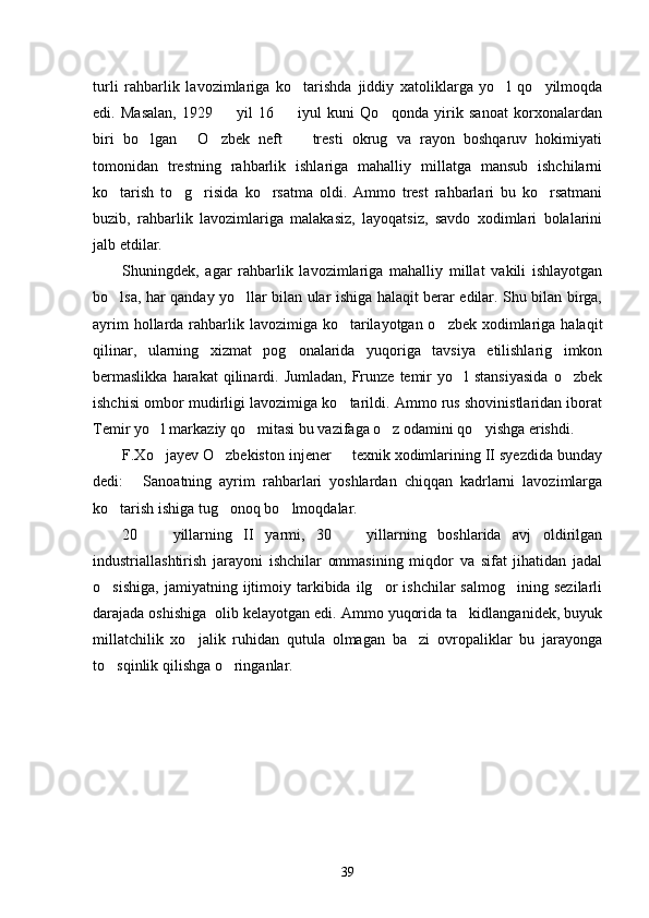 turli   rahbarlik   lavozimlariga   ko tarishda   jiddiy   xatoliklarga   yo l   qo yilmoqda  
edi.   Masalan,   1929     yil   16     iyul   kuni   Qo qonda   yirik   sanoat   korxonalardan	
  
biri   bo lgan   O zbek   neft     tresti   okrug   va   rayon   boshqaruv   hokimiyati	
   
tomonidan   trestning   rahbarlik   ishlariga   mahalliy   millatga   mansub   ishchilarni
ko tarish   to g risida   ko rsatma   oldi.   Ammo   trest   rahbarlari   bu   ko rsatmani	
    
buzib,   rahbarlik   lavozimlariga   malakasiz,   layoqatsiz,   savdo   xodimlari   bolalarini
jalb etdilar. 
Shuningdek,   agar   rahbarlik   lavozimlariga   mahalliy   millat   vakili   ishlayotgan
bo lsa, har qanday yo llar bilan ular ishiga halaqit berar edilar. Shu bilan birga,
 
ayrim  hollarda rahbarlik lavozimiga ko tarilayotgan o zbek xodimlariga halaqit	
 
qilinar,   ularning   xizmat   pog onalarida   yuqoriga   tavsiya   etilishlarig   imkon	

bermaslikka  harakat  qilinardi.  Jumladan,  Frunze  temir  yo l  stansiyasida  o zbek	
 
ishchisi ombor mudirligi lavozimiga ko tarildi. Ammo rus shovinistlaridan iborat	

Temir yo l markaziy qo mitasi bu vazifaga o z odamini qo yishga erishdi. 	
   
F.Xo jayev O zbekiston injener   texnik xodimlarining II syezdida bunday
  
dedi:   Sanoatning   ayrim   rahbarlari   yoshlardan   chiqqan   kadrlarni   lavozimlarga	

ko tarish ishiga tug onoq bo lmoqdalar.	
   
20     yillarning   II   yarmi,   30     yillarning   boshlarida   avj   oldirilgan	
 
industriallashtirish   jarayoni   ishchilar   ommasining   miqdor   va   sifat   jihatidan   jadal
o sishiga,   jamiyatning   ijtimoiy   tarkibida   ilg or   ishchilar   salmog ining   sezilarli	
  
darajada oshishiga  olib kelayotgan edi. Ammo yuqorida ta kidlanganidek, buyuk	

millatchilik   xo jalik   ruhidan   qutula   olmagan   ba zi   ovropaliklar   bu   jarayonga	
 
to sqinlik qilishga o ringanlar. 	
 
39 