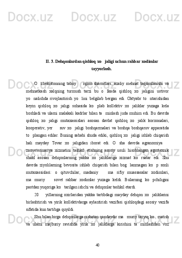 II. 3. Dehqonlardan qishloq xo jaligi uchun rahbar xodimlar
tayyorlash.
O zbekistonning   tabiiy     iqlim   sharoitlari,   azaliy   mehnat   taqsimlanishi   va	
 
mehnatkash   xalqning   turmush   tarzi   bu   o lkada   qishloq   xo jaligini   ustivor	
 
yo nalishda   rivojlantirish   yo lini   belgilab   bergan   edi.   Oktyabr   to ntarishidan	
  
keyin   qishloq   xo jaligi   sohasida   ko plab   kollektiv   xo jaliklar   yuzaga   kela	
  
boshladi  va ularni  malakali  kadrlar  bilan  ta minlash  juda muhim  edi. Bu davrda	

qishloq   xo jaligi   mutaxassislari   asosan   davlat   qishloq   xo jalik   korxonalari,	
 
kooperativ,   yer     suv   xo jaligi   boshqarmalari   va   boshqa   boshqaruv   apparatida	
 
to plangan edilar.  Buning  sababi   shuda  ediki, qishloq  xo jaligi   ishlab  chiqarish	
 
hali   mayday   Tovar   xo jaligidan   iborat   edi.   O sha   davrda   agranomiya  	
  
zooveterinariya   xizmatini   tashkil   etishning   asosiy   usuli   hisoblangan   agrotexnik
shakl   asosan   dehqonlarning   yakka   xo jaliklariga   xizmat   ko rsatar   edi.   Shu	
 
davrda   ziyolilarning   bevosita   ishlab   chiqarish   bilan   bog lanmagan   ko p   sonli	
 
mutaxassislari:   o qituvchilar,   madaniy     ma rifiy   muassasalar   xodimlari,	
  
ma muriy     sovet   rahbar   xodimlar   yuzaga   keldi.   Bularning   ko pchiligini	
  
pastdan yuqoriga ko tarilgan ishchi va dehqonlar tashkil etardi. 	

20     yillarning   oxirlaridan   yakka   tartibdagi   mayday   dehqon   xo jaliklarini	
 
birlashtirish   va   yirik   kollektivlarga   aylantirish   vazifasi   qishloqdagi   asosiy   vazifa
sifatida kun tartibga quyildi. 
Shu bilan birga dehqonlarga nisbatan qandaydir ma muriy tazyiq ko rsatish	
 
va   ularni   majburiy   ravishda   yirik   xo jaliklarga   kirishini   ta minlashdan   voz	
 
40 