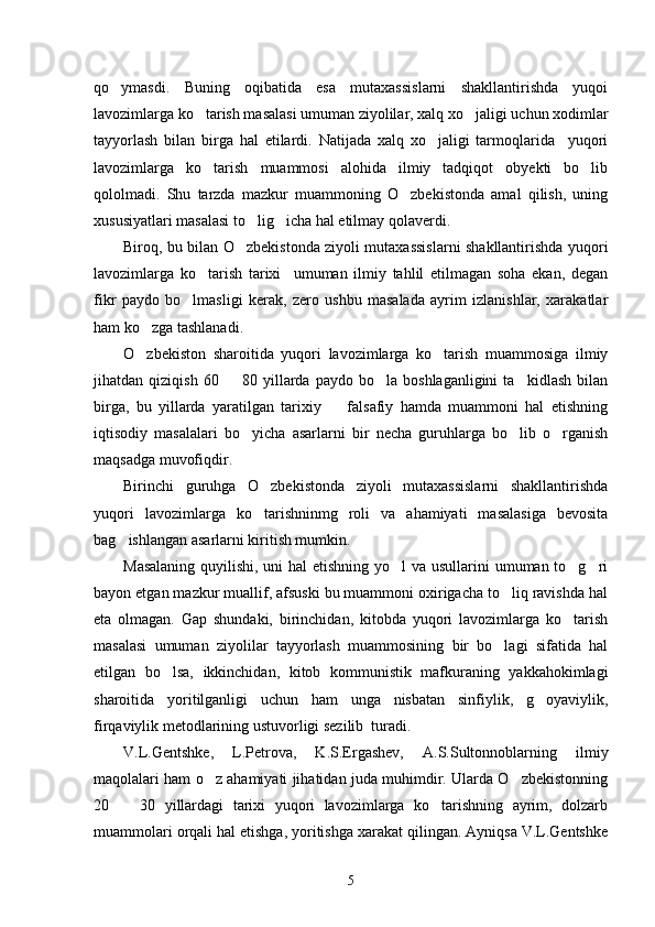 qo ymasdi.   Buning   oqibatida   esa   mutaxassislarni   shakllantirishda   yuqoi
lavozimlarga ko tarish masalasi umuman ziyolilar, xalq xo jaligi uchun xodimlar	
 
tayyorlash   bilan   birga   hal   etilardi.   Natijada   xalq   xo jaligi   tarmoqlarida     yuqori	

lavozimlarga   ko tarish   muammosi   alohida   ilmiy   tadqiqot   obyekti   bo lib	
 
qololmadi.   Shu   tarzda   mazkur   muammoning   O zbekistonda   amal   qilish,   uning	

xususiyatlari masalasi to lig icha hal etilmay qolaverdi. 	
 
Biroq, bu bilan O zbekistonda ziyoli mutaxassislarni shakllantirishda yuqori

lavozimlarga   ko tarish   tarixi     umuman   ilmiy   tahlil   etilmagan   soha   ekan,   degan	

fikr   paydo   bo lmasligi   kerak,   zero   ushbu   masalada   ayrim   izlanishlar,   xarakatlar	

ham ko zga tashlanadi.	

O zbekiston   sharoitida   yuqori   lavozimlarga   ko tarish   muammosiga   ilmiy
 
jihatdan  qiziqish   60     80   yillarda   paydo   bo la  boshlaganligini   ta kidlash   bilan	
  
birga,   bu   yillarda   yaratilgan   tarixiy     falsafiy   hamda   muammoni   hal   etishning	

iqtisodiy   masalalari   bo yicha   asarlarni   bir   necha   guruhlarga   bo lib   o rganish	
  
maqsadga muvofiqdir. 
Birinchi   guruhga   O zbekistonda   ziyoli   mutaxassislarni   shakllantirishda	

yuqori   lavozimlarga   ko tarishninmg   roli   va   ahamiyati   masalasiga   bevosita

bag ishlangan asarlarni kiritish mumkin.	

Masalaning  quyilishi, uni  hal  etishning yo l va usullarini umuman to g ri	
  
bayon etgan mazkur muallif, afsuski bu muammoni oxirigacha to liq ravishda hal	

eta   olmagan.   Gap   shundaki,   birinchidan,   kitobda   yuqori   lavozimlarga   ko tarish	

masalasi   umuman   ziyolilar   tayyorlash   muammosining   bir   bo lagi   sifatida   hal	

etilgan   bo lsa,   ikkinchidan,   kitob   kommunistik   mafkuraning   yakkahokimlagi	

sharoitida   yoritilganligi   uchun   ham   unga   nisbatan   sinfiylik,   g oyaviylik,	

firqaviylik metodlarining ustuvorligi sezilib  turadi.
V.L.Gentshke,   L.Petrova,   K.S.Ergashev,   A.S.Sultonnoblarning   ilmiy
maqolalari ham o z ahamiyati jihatidan juda muhimdir. Ularda O zbekistonning	
 
20     30   yillardagi   tarixi   yuqori   lavozimlarga   ko tarishning   ayrim,   dolzarb	
 
muammolari orqali hal etishga, yoritishga xarakat qilingan. Ayniqsa V.L.Gentshke
5 