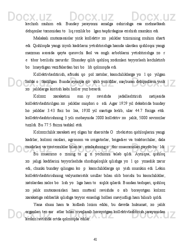 kechish   muhim   edi.   Bunday   jarayonni   amalga   oshirishga   esa   mehnatkash
dehqonlar tomonidan to liq rozilik bo lgan taqdirdagina erishish mumkin edi.  
Malakali   mutaxassislar   yirik   kollektiv   xo jaliklar   tizimining   muhim   sharti	

edi. Qishloqda yangi ziyoli kadrlarni yetishtirishga hamda ulardan qishloqni yangi
mazmun   asosida   qayta   quruvchi   faol   va   ongli   arboblarni   yetishtirishga   zo r	

e tibor   berilishi   zarurdir.   Shunday   qilib   qishloq   xodimlari   tayyorlash   kechiktirib	

bo lmaydigan vazifalardan biri bo lib qolmoqda edi. 
 
Kollektivlashtirish,   afsuski   qo pol   xatolar,   kamchiliklarga   yo l   qo yilgan	
  
holda o tkazilgan. Bunda ayniqsa qo shib yozishlar, majburan dehqonlarni yirik	
 
xo jaliklarga kiritish kabi holler yuz berardi. 	

Kolxoz   xarakatini   sun iy   ravishda   jadallashtirish   natijasida	

kollektivlashtirilgan   xo jaliklar   miqdori   o sdi.   Agar   1929   yil   dekabrida   bunday	
 
ho jaliklar   3.43   foiz   bo lsa,   1930   yil   martiga   kelib,   ular   44.7   foizga   etdi.	
 
kollektivlashtirishning  3  yili   mobaynida  2000  kollektiv  xo jalik,  5000  sovxozlar	

tuzildi. Bu 77.5 foizni tashkil etdi. 
Kolxozchilik xarakati avj olgan bir sharoitda O zbekiston qishloqlarini yangi	

kadrlar,   kolxoz   raislari,   agronom   va   irrigatorlar,   brigadier   va   traktorchilar,   dala
mudirlari va zootexniklar bilan ta minlashning o tkir muammolari paydo bo ldi	
  
Bu   muammo   o zining   to g ri   yechimni   talab   qildi.   Ayniqsa,   qishloq	
  
xo jaligi   kadrlarini   tayyorlashda   shoshqaloqlik   qilishga   yo l   qo ymaslik   zarur	
  
edi,   chunki   bunday   qilingan   ko p     kamchiliklarga   qo yish   mumkin   edi.   Lekin	
 
kollektivlashtirishning   valyuntaristik   usullar   bilan   olib   borishi   bu   kamchiliklar,
xatolardan xalos bo lish yo liga ham to siqlik qilardi. Bundan tashqari, qishloq	
  
xo jalik   mutaxassislari   ham   muttasil   ravishda   o sib   borayotgan   kolxoz	
 
xarakatiga rahbarlik qilishga tayyor emasligi hollari mavjudligi ham bilinib qoldi. 
Yana   shuni   ham   ta kidlash   lozim   ediki,   bu   davrda   hukumat,   xo jalik	
 
organlari  tez  sur atlar  bilan  rivojlanib  borayotgan  kollektivlashtirish   jarayonidan	

keskin ravishda ortda qolmoqda edilar.
41 