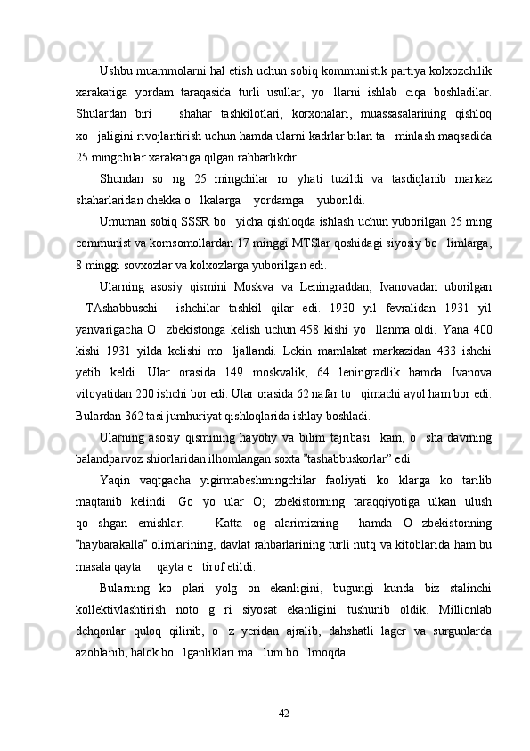 Ushbu muammolarni hal etish uchun sobiq kommunistik partiya kolxozchilik
xarakatiga   yordam   taraqasida   turli   usullar,   yo llarni   ishlab   ciqa   boshladilar.
Shulardan   biri     shahar   tashkilotlari,   korxonalari,   muassasalarining   qishloq	

xo jaligini rivojlantirish uchun hamda ularni kadrlar bilan ta minlash maqsadida	
 
25 mingchilar xarakatiga qilgan rahbarlikdir. 
Shundan   so ng   25   mingchilar   ro yhati   tuzildi   va   tasdiqlanib   markaz	
 
shaharlaridan chekka o lkalarga  yordamga  yuborildi. 	
  
Umuman sobiq SSSR bo yicha qishloqda ishlash uchun yuborilgan 25 ming	

communist va komsomollardan 17 minggi MTSlar qoshidagi siyosiy bo limlarga,	

8 minggi sovxozlar va kolxozlarga yuborilgan edi. 
Ularning   asosiy   qismini   Moskva   va   Leningraddan,   Ivanovadan   uborilgan
TAshabbuschi   ishchilar   tashkil   qilar   edi.   1930   yil   fevralidan   1931   yil	
 
yanvarigacha   O zbekistonga   kelish   uchun   458   kishi   yo llanma   oldi.  	
  Yana   400
kishi   1931   yilda   kelishi   mo ljallandi.   Lekin   mamlakat   markazidan   433   ishchi	

yetib   keldi.   Ular   orasida   149   moskvalik,   64   leningradlik   hamda   Ivanova
viloyatidan 200 ishchi bor edi. Ular orasida 62 nafar to qimachi ayol ham bor edi.	

Bulardan 362 tasi jumhuriyat qishloqlarida ishlay boshladi.
Ularning   asosiy   qismining   hayotiy   va   bilim   tajribasi     kam,   o sha   davrning	

balandparvoz shiorlaridan ilhomlangan soxta  tashabbuskorlar” edi. 	

Yaqin   vaqtgacha   yigirmabeshmingchilar   faoliyati   ko klarga   ko tarilib	
 
maqtanib   kelindi.   Go yo   ular   O; zbekistonning   taraqqiyotiga   ulkan   ulush	
 
qo shgan   emishlar.     Katta   og alarimizning   hamda   O zbekistonning	
    
haybarakalla  olimlarining, davlat rahbarlarining turli nutq va kitoblarida ham bu	
 
masala qayta   qayta e tirof etildi. 	
 
Bularning   ko plari   yolg on   ekanligini,   bugungi   kunda   biz   stalinchi	
 
kollektivlashtirish   noto g ri   siyosat   ekanligini   tushunib   oldik.   Millionlab	
 
dehqonlar   quloq   qilinib,   o z   yeridan   ajralib,   dahshatli   lager   va   surgunlarda	

azoblanib, halok bo lganliklari ma lum bo lmoqda. 	
  
42 