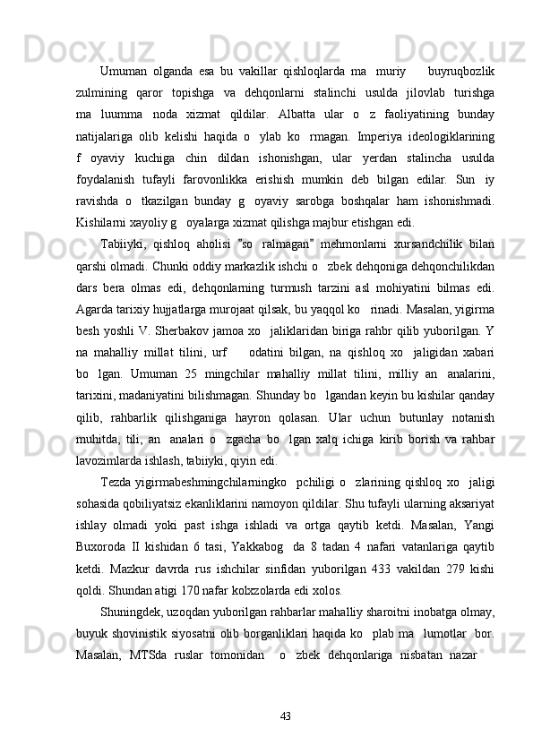 Umuman   olganda   esa   bu   vakillar   qishloqlarda   ma muriy     buyruqbozlik 
zulmining   qaror   topishga   va   dehqonlarni   stalinchi   usulda   jilovlab   turishga
ma luumma noda   xizmat   qildilar.   Albatta   ular   o z   faoliyatining   bunday	
  
natijalariga   olib   kelishi   haqida   o ylab   ko rmagan.   Imperiya   ideologiklarining	
 
f oyaviy   kuchiga   chin   dildan   ishonishgan,   ular   yerdan   stalincha   usulda	

foydalanish   tufayli   farovonlikka   erishish   mumkin   deb   bilgan   edilar.   Sun iy	

ravishda   o tkazilgan   bunday   g oyaviy   sarobga   boshqalar   ham   ishonishmadi.	
 
Kishilarni xayoliy g oyalarga xizmat qilishga majbur etishgan edi. 	

Tabiiyki,   qishloq   aholisi   so ralmagan   mehmonlarni   xursandchilik   bilan	
 	
qarshi olmadi. Chunki oddiy markazlik ishchi o zbek dehqoniga dehqonchilikdan	

dars   bera   olmas   edi,   dehqonlarning   turmush   tarzini   asl   mohiyatini   bilmas   edi.
Agarda tarixiy hujjatlarga murojaat qilsak, bu yaqqol ko rinadi. Masalan, yigirma	

besh yoshli  V. Sherbakov  jamoa xo jaliklaridan biriga rahbr  qilib yuborilgan. Y	

na   mahalliy   millat   tilini,   urf     odatini   bilgan,   na   qishloq   xo jaligidan   xabari	
 
bo lgan.   Umuman   25   mingchilar   mahalliy   millat   tilini,   milliy   an analarini,	
 
tarixini, madaniyatini bilishmagan. Shunday bo lgandan keyin bu kishilar qanday	

qilib,   rahbarlik   qilishganiga   hayron   qolasan.   Ular   uchun   butunlay   notanish
muhitda,   tili,   an analari   o zgacha   bo lgan   xalq   ichiga   kirib   borish   va   rahbar	
  
lavozimlarda ishlash, tabiiyki, qiyin edi. 
Tezda   yigirmabeshmingchilarningko pchiligi   o zlarining   qishloq   xo jaligi	
  
sohasida qobiliyatsiz ekanliklarini namoyon qildilar. Shu tufayli ularning aksariyat
ishlay   olmadi   yoki   past   ishga   ishladi   va   ortga   qaytib   ketdi.   Masalan,   Yangi
Buxoroda   II   kishidan   6   tasi,   Yakkabog da   8   tadan   4   nafari   vatanlariga   qaytib

ketdi.   Mazkur   davrda   rus   ishchilar   sinfidan   yuborilgan   433   vakildan   279   kishi
qoldi. Shundan atigi 170 nafar kolxzolarda edi xolos. 
Shuningdek, uzoqdan yuborilgan rahbarlar mahalliy sharoitni inobatga olmay,
buyuk shovinistik siyosatni  olib borganliklari haqida ko plab ma lumotlar   bor.	
 
Masalan,   MTSda   ruslar   tomonidan     o zbek   dehqonlariga   nisbatan   nazar  	
 
43 