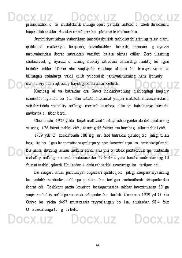 pisandsizlik,   o ta     millatchilik   shunga   borib   yetdiki,   hattoki   o zbek   direktorini 
haqoratlab urdilar. Bunday misollarni ko plab keltirish mumkin. 	

Jumhuriyatimizga   yuborilgan   jamoalashtirish   tashkilotchilarining   talay   qismi
qishloqda   madaniyat   tarqatish,   savodsizlikni   bitirish,   ommani   g oyaviy	

tarbiyalashdan   iborat   murakkab   vazifani   bajara   olmas   edilar.   Zero   ularning
chalasavod,   g oyasiz,   o zining   shaxsiy   ixtisosini   oshirishga   muhtoj   bo lgan	
  
kishilar   edilar.   Ularni   shu   vaqtgacha   mutlaqo   aloqasi   bo lmagan   va   o zi	
 
bilmagan   sohalarga   vakil   qilib   yuboroish   jamiyatimizning   ham   ijtimoiy  	

ma naviy, ham iqtisodiy hayotiga katta zarar keltirdi. 	

Kambag al   va   batraklar   esa   Sovet   hokimiyatining   qishloqdagi   haqiqiy	

ishonchli   tayanchi   bo ldi.   Shu   sababli   hukumat   yuqori   malakali   mutaxassislarni	

yetishtirishda   mahalliy   millatga   mansub   kambag allar   va   batraklarga   birinchi	

navbatda e tibor berdi.	

Chunonchi, 1927 yilda   faqat matlubot boshqarish organlarida dehqonlarning
salmog i 76 foizni tashkil etdi, ularning 45 foizini esa kambag allar tashkil etdi. 	
 
1929   yili   O zbekistonda   100   ilg or,   faol   batrakni   qishloq   xo jaligi   bilan	
  
bog liq bo lgan kooperativ organlarga yuqori lavozimlarga ko tarishbelgilandi.	
  
Bu   narsa   shuning   uchun   muhim   ediki,   shu   yili   o zbek   paxtachilik   qo mitasida	
 
mahalliy   millatga   mansub   mutaxassislar   29   kishini   yoki   barcha   xodimlarning   10
foizini tashkil qilardi. Shulardan 4 kishi rahbarlik lavozimiga ko tarilgan edi. 	

Bu   singari   ishlar   jumhuriyat   organlari   qishloq   xo jaligi   kooperatsiyasining	

ko pchilik   rahbarlari   ishlarga   pastdan   ko tarilgan   mehnatkash   dehqonlardan	
 
iborat   edi.   Toshkent   paxta   komiteti   boshqarmasida   rahbar   lavozimlarga   50   ga
yaqin   mahalliy   millatga   mansub   dehqonlar   ko tarildi.   Umuman   1929   yil   O rta	
 
Osiyo   bo yicha   6457   mutaxassis   tayyorlangan   bo lsa,   shulardan   58.4   foiz	
 
O zbekistonga to g ri keldi.	
  
44 