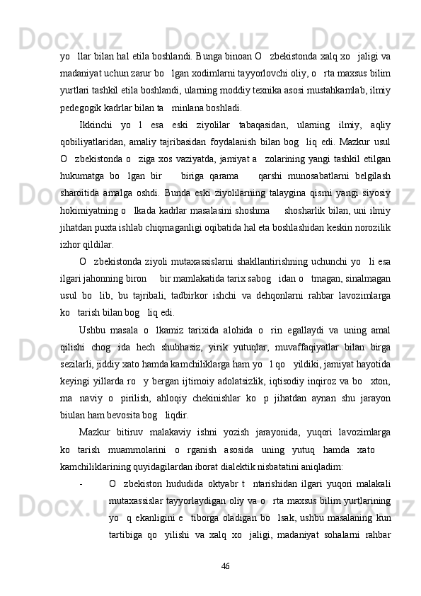yo llar bilan hal etila boshlandi. Bunga binoan O zbekistonda xalq xo jaligi va  
madaniyat uchun zarur bo lgan xodimlarni tayyorlovchi oliy, o rta maxsus bilim	
 
yurtlari tashkil etila boshlandi, ularning moddiy texnika asosi mustahkamlab, ilmiy
pedegogik kadrlar bilan ta minlana boshladi. 

Ikkinchi   yo l   esa   eski   ziyolilar   tabaqasidan,   ularning   ilmiy,   aqliy	

qobiliyatlaridan,   amaliy   tajribasidan   foydalanish   bilan   bog liq   edi.   Mazkur   usul	

O zbekistonda o ziga xos vaziyatda, jamiyat a zolarining yangi tashkil  etilgan	
  
hukumatga   bo lgan   bir     biriga   qarama     qarshi   munosabatlarni   belgilash	
  
sharoitida   amalga   oshdi.   Bunda   eski   ziyolilarning   talaygina   qismi   yangi   siyosiy
hokimiyatning o lkada kadrlar masalasini shoshma   shosharlik bilan, uni ilmiy
 
jihatdan puxta ishlab chiqmaganligi oqibatida hal eta boshlashidan keskin norozilik
izhor qildilar. 
O zbekistonda   ziyoli   mutaxassislarni   shakllantirishning   uchunchi   yo li   esa	
 
ilgari jahonning biron   bir mamlakatida tarix sabog idan o tmagan, sinalmagan	
  
usul   bo lib,   bu   tajribali,   tadbirkor   ishchi   va   dehqonlarni   rahbar   lavozimlarga	

ko tarish bilan bog liq edi. 	
 
Ushbu   masala   o lkamiz   tarixida   alohida   o rin   egallaydi   va   uning   amal	
 
qilishi   chog ida   hech   shubhasiz,   yirik   yutuqlar,   muvaffaqiyatlar   bilan   birga	

sezilarli, jiddiy xato hamda kamchiliklarga ham yo l qo yildiki, jamiyat hayotida	
 
keyingi   yillarda   ro y   bergan   ijtimoiy   adolatsizlik,   iqtisodiy   inqiroz   va   bo xton,	
 
ma naviy   o pirilish,   ahloqiy   chekinishlar   ko p   jihatdan   aynan   shu   jarayon	
  
biulan ham bevosita bog liqdir. 	

Mazkur   bitiruv   malakaviy   ishni   yozish   jarayonida,   yuqori   lavozimlarga
ko tarish   muammolarini   o rganish   asosida   uning   yutuq   hamda   xato  	
  
kamchiliklarining quyidagilardan iborat dialektik nisbatatini aniqladim:
- O zbekiston   hududida   oktyabr   t ntarishidan   ilgari   yuqori   malakali	
 
mutaxassislar  tayyorlaydigan oliy va o rta maxsus bilim yurtlarining	

yo q   ekanligini   e tiborga   oladigan   bo lsak,   ushbu   masalaning   kun	
  
tartibiga   qo yilishi   va   xalq   xo jaligi,   madaniyat   sohalarni   rahbar	
 
46 