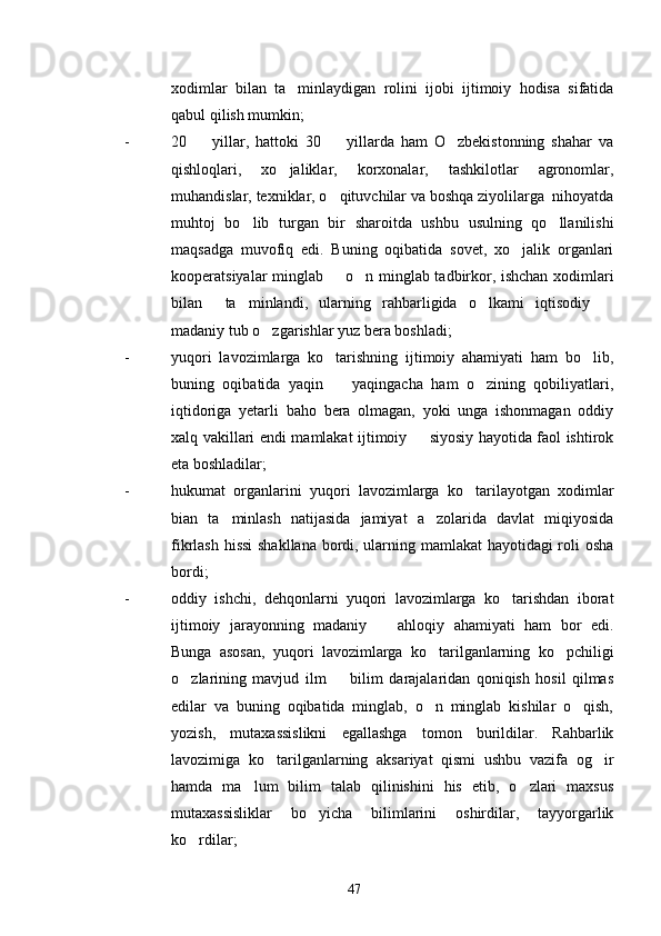 xodimlar   bilan   ta minlaydigan   rolini   ijobi   ijtimoiy   hodisa   sifatida
qabul qilish mumkin;
- 20     yillar,   hattoki   30     yillarda   ham   O zbekistonning   shahar   va	
  
qishloqlari,   xo jaliklar,   korxonalar,   tashkilotlar   agronomlar,	

muhandislar, texniklar, o qituvchilar va boshqa ziyolilarga  nihoyatda	

muhtoj   bo lib   turgan   bir   sharoitda   ushbu   usulning   qo llanilishi	
 
maqsadga   muvofiq   edi.   Buning   oqibatida   sovet,   xo jalik   organlari	

kooperatsiyalar minglab   o n minglab tadbirkor, ishchan xodimlari	
 
bilan     ta minlandi,   ularning   rahbarligida   o lkami   iqtisodiy  	
  
madaniy tub o zgarishlar yuz bera boshladi;	

- yuqori   lavozimlarga   ko tarishning   ijtimoiy   ahamiyati   ham   bo lib,	
 
buning   oqibatida   yaqin     yaqingacha   ham   o zining   qobiliyatlari,
 
iqtidoriga   yetarli   baho   bera   olmagan,   yoki   unga   ishonmagan   oddiy
xalq vakillari endi mamlakat ijtimoiy   siyosiy hayotida faol ishtirok	

eta boshladilar;
- hukumat   organlarini   yuqori   lavozimlarga   ko tarilayotgan   xodimlar	

bian   ta minlash   natijasida   jamiyat   a zolarida   davlat   miqiyosida	
 
fikrlash hissi  shakllana bordi, ularning mamlakat hayotidagi roli osha
bordi;
- oddiy   ishchi,   dehqonlarni   yuqori   lavozimlarga   ko tarishdan   iborat	

ijtimoiy   jarayonning   madaniy     ahloqiy   ahamiyati   ham   bor   edi.	

Bunga   asosan,   yuqori   lavozimlarga   ko tarilganlarning   ko pchiligi	
 
o zlarining   mavjud   ilm     bilim   darajalaridan   qoniqish   hosil   qilmas	
 
edilar   va   buning   oqibatida   minglab,   o n   minglab   kishilar   o qish,	
 
yozish,   mutaxassislikni   egallashga   tomon   burildilar.   Rahbarlik
lavozimiga   ko tarilganlarning   aksariyat   qismi   ushbu   vazifa   og ir	
 
hamda   ma lum   bilim   talab   qilinishini   his   etib,   o zlari   maxsus	
 
mutaxassisliklar   bo yicha   bilimlarini   oshirdilar,   tayyorgarlik	

ko rdilar;	

47 