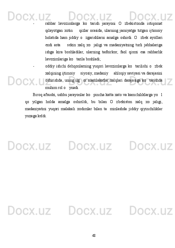 - rahbar   lavozimlarga   ko tarish   jarayoni   O zbekistonda   istiqomat 
qilayotgan   xotin     qizlar   orasida,   ularning   jamiyatga   tutgan   ijtimoiy	

holatida   ham   jiddiy   o zgarishlarni   amalga   oshirdi.   O zbek   ayollari	
 
endi   asta     sekin   xalq   xo jaligi   va   madaniyatning   turli   jabhalariga	
 
ishga   kira   boshladilar,   ularning   tadbirkor,   faol   qismi   esa   rahbarlik
lavozimlariga ko tarila boshladi;	

- oddiy  ishchi  dehqonlarning  yuqori  lavozimlarga  ko tarilishi  o zbek	
 
xalqining ijtimoiy   siyosiy, madaniy   ahloqiy saviyasi va darajasini	
 
oshirishda, uning ilg or mamlakatlar  xalqlari  darajasiga  ko tarishda	
 
muhim rol o ynadi.	

Biroq afsuski, ushbu jarayonlar ko pincha katta xato va kamchiliklarga yo l	
 
qo yilgan   holda   amalga   oshirildi,   bu   bilan   O zbekiston   xalq   xo jaligi,	
  
madaniyatini   yuqori   malakali   xodimlar   bilan   ta minlashda   jiddiy   qiyinchiliklar	

yuzaga keldi.
48 