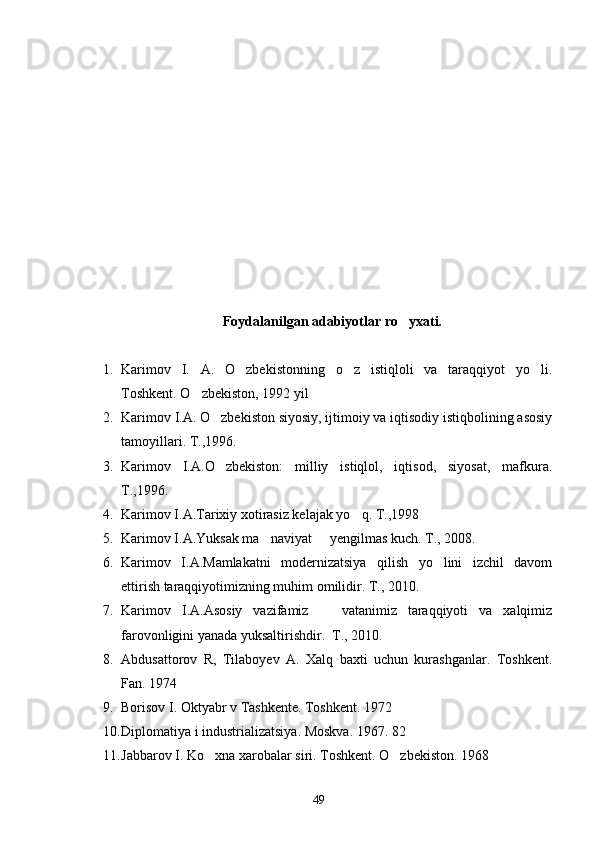 Foydalanilgan adabiyotlar ro yxati.
1. Karimov   I.   A.   O zbekistonning   o z   istiqloli   va   taraqqiyot   yo li.	
  
Toshkent. O zbekiston, 1992 yil	

2. Karimov I.A. O zbekiston siyosiy, ijtimoiy va iqtisodiy istiqbolining asosiy	

tamoyillari. T.,1996.
3. Karimov   I.A.O zbekiston:   milliy   istiqlol,   iqtisod,   siyosat,   mafkura.

T.,1996.
4. Karimov I.A.Tarixiy xotirasiz kelajak yo q. T.,1998	

5. Karimov I.A.Yuksak ma naviyat   yengilmas kuch. T., 2008.	
 
6. Karimov   I.A.Mamlakatni   modernizatsiya   qilish   yo lini   izchil   davom	

ettirish taraqqiyotimizning muhim omilidir. T., 2010.
7. Karimov   I.A.Asosiy   vazifamiz     vatanimiz   taraqqiyoti   va   xalqimiz	

farovonligini yanada yuksaltirishdir.  T., 2010.
8. Abdusattorov   R,   Tilaboyev   A.   Xalq   baxti   uchun   kurashganlar.   Toshkent.
Fan. 1974 
9. Borisov I. Oktyabr v Tashkente. Toshkent. 1972
10. Diplomatiya i industrializatsiya. Moskva. 1967. 82
11. Jabbarov I. Ko xna xarobalar siri. Toshkent. O zbekiston. 1968	
 
49 