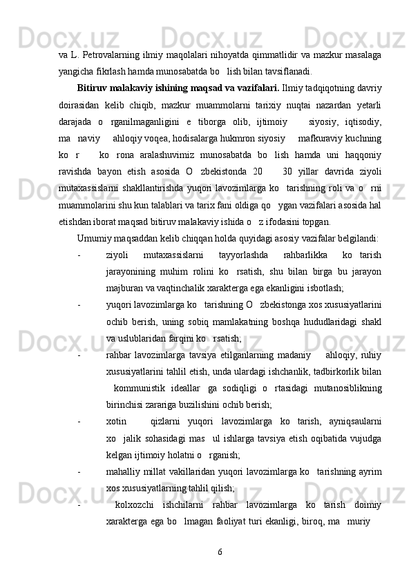 va L. Petrovalarning ilmiy maqolalari nihoyatda qimmatlidir va mazkur masalaga
yangicha fikrlash hamda munosabatda bo lish bilan tavsiflanadi.
Bitiruv malakaviy ishining maqsad va vazifalari.  Ilmiy tadqiqotning davriy
doirasidan   kelib   chiqib,   mazkur   muammolarni   tarixiy   nuqtai   nazardan   yetarli
darajada   o rganilmaganligini   e tiborga   olib,   ijtimoiy     siyosiy,   iqtisodiy,	
  
ma naviy   ahloqiy voqea, hodisalarga hukmron siyosiy   mafkuraviy kuchning	
  
ko r     ko rona   aralashuvimiz   munosabatda   bo lish   hamda   uni   haqqoniy
   
ravishda   bayon   etish   asosida   O zbekistonda   20     30   yillar   davrida   ziyoli	
 
mutaxassislarni  shakllantirishda   yuqori   lavozimlarga  ko tarishning  roli  va  o rni	
 
muammolarini shu kun talablari va tarix fani oldiga qo ygan vazifalari asosida hal	

etishdan iborat maqsad bitiruv malakaviy ishida o z ifodasini topgan. 	

Umumiy maqsaddan kelib chiqqan holda quyidagi asosiy vazifalar belgilandi:
- ziyoli   mutaxassislarni   tayyorlashda   rahbarlikka   ko tarish	

jarayonining   muhim   rolini   ko rsatish,   shu   bilan   birga   bu   jarayon	

majburan va vaqtinchalik xarakterga ega ekanligini isbotlash;
- yuqori lavozimlarga ko tarishning O zbekistonga xos xususiyatlarini	
 
ochib   berish,   uning   sobiq   mamlakatning   boshqa   hududlaridagi   shakl
va uslublaridan farqini ko rsatish;	

- rahbar   lavozimlarga   tavsiya   etilganlarning   madaniy     ahloqiy,   ruhiy	

xususiyatlarini tahlil etish, unda ulardagi ishchanlik, tadbirkorlik bilan
kommunistik   ideallar ga   sodiqligi   o rtasidagi   mutanosiblikning	
  
birinchisi zarariga buzilishini ochib berish;
- xotin     qizlarni   yuqori   lavozimlarga   ko tarish,   ayniqsaularni	
 
xo jalik   sohasidagi   mas ul   ishlarga   tavsiya   etish   oqibatida   vujudga	
 
kelgan ijtimoiy holatni o rganish;	

- mahalliy millat vakillaridan yuqori lavozimlarga ko tarishning ayrim	

xos xususiyatlarning tahlil qilish;
-   kolxozchi   ishchilarni   rahbar   lavozimlarga   ko tarish   doimiy

xarakterga ega bo lmagan faoliyat turi ekanligi, biroq, ma muriy 	
  
6 