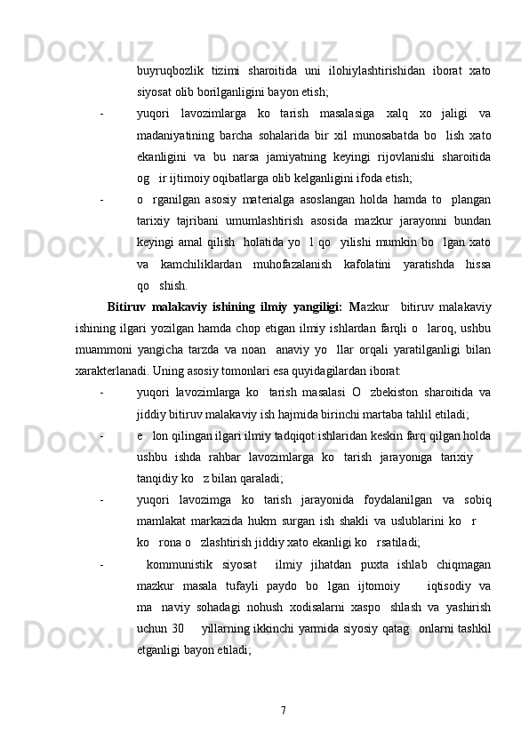 buyruqbozlik   tizimi   sharoitida   uni   ilohiylashtirishidan   iborat   xato
siyosat olib borilganligini bayon etish;
- yuqori   lavozimlarga   ko tarish   masalasiga   xalq   xo jaligi   va 
madaniyatining   barcha   sohalarida   bir   xil   munosabatda   bo lish   xato	

ekanligini   va   bu   narsa   jamiyatning   keyingi   rijovlanishi   sharoitida
og ir ijtimoiy oqibatlarga olib kelganligini ifoda etish;	

- o rganilgan   asosiy   materialga   asoslangan   holda   hamda   to plangan
 
tarixiy   tajribani   umumlashtirish   asosida   mazkur   jarayonni   bundan
keyingi amal  qilish   holatida yo l qo yilishi  mumkin bo lgan xato	
  
va   kamchiliklardan   muhofazalanish   kafolatini   yaratishda   hissa
qo shish.	

Bitiruv   malakaviy   ishining   ilmiy   yangiligi:   M azkur     bitiruv   malakaviy
ishining   ilgari   yozilgan  hamda   chop   etigan  ilmiy  ishlardan   farqli   o laroq,  ushbu	

muammoni   yangicha   tarzda   va   noan anaviy   yo llar   orqali   yaratilganligi   bilan	
 
xarakterlanadi. Uning asosiy tomonlari esa quyidagilardan iborat:
- yuqori   lavozimlarga   ko tarish   masalasi   O zbekiston   sharoitida   va
 
jiddiy bitiruv malakaviy ish hajmida birinchi martaba tahlil etiladi;
- e lon qilingan ilgari ilmiy tadqiqot ishlaridan keskin farq qilgan holda	

ushbu   ishda   rahbar   lavozimlarga   ko tarish   jarayoniga   tarixiy  	
 
tanqidiy ko z bilan qaraladi;	

- yuqori   lavozimga   ko tarish   jarayonida   foydalanilgan   va   sobiq	

mamlakat   markazida   hukm   surgan   ish   shakli   va   uslublarini   ko r  	
 
ko rona o zlashtirish jiddiy xato ekanligi ko rsatiladi;	
  
- kommunistik   siyosat   ilmiy   jihatdan   puxta   ishlab   chiqmagan	
 
mazkur   masala   tufayli   paydo   bo lgan   ijtomoiy     iqtisodiy   va	
 
ma naviy   sohadagi   nohush   xodisalarni   xaspo shlash   va   yashirish	
 
uchun 30   yillarning ikkinchi yarmida siyosiy qatag onlarni tashkil	
 
etganligi bayon etiladi;
7 
