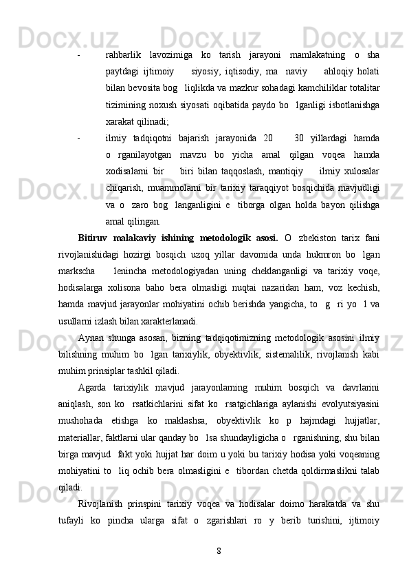 - rahbarlik   lavozimiga   ko tarish   jarayoni   mamlakatning   o sha 
paytdagi   ijtimoiy     siyosiy,   iqtisodiy,   ma naviy     ahloqiy   holati	
  
bilan bevosita bog liqlikda va mazkur sohadagi kamchiliklar totalitar

tizimining  noxush  siyosati  oqibatida  paydo  bo lganligi   isbotlanishga	

xarakat qilinadi;
- ilmiy   tadqiqotni   bajarish   jarayonida   20     30   yillardagi   hamda	

o rganilayotgan   mavzu   bo yicha   amal   qilgan   voqea   hamda	
 
xodisalarni   bir     biri   bilan   taqqoslash,   mantiqiy     ilmiy   xulosalar	
 
chiqarish,   muammolarni   bir   tarixiy   taraqqiyot   bosqichida   mavjudligi
va   o zaro   bog langanligini   e tiborga   olgan   holda   bayon   qilishga	
  
amal qilingan. 
Bitiruv   malakaviy   ishining   metodologik   asosi.   O zbekiston   tarix   fani	

rivojlanishidagi   hozirgi   bosqich   uzoq   yillar   davomida   unda   hukmron   bo lgan	

markscha     lenincha   metodologiyadan   uning   cheklanganligi   va   tarixiy   voqe,	

hodisalarga   xolisona   baho   bera   olmasligi   nuqtai   nazaridan   ham,   voz   kechish,
hamda   mavjud   jarayonlar   mohiyatini   ochib   berishda   yangicha,   to g ri   yo l   va	
  
usullarni izlash bilan xarakterlanadi. 
Aynan   shunga   asosan,   bizning   tadqiqotimizning   metodologik   asosini   ilmiy
bilishning   muhim   bo lgan   tarixiylik,   obyektivlik,   sistemalilik,   rivojlanish   kabi	

muhim prinsiplar tashkil qiladi. 
Agarda   tarixiylik   mavjud   jarayonlarning   muhim   bosqich   va   davrlarini
aniqlash,   son   ko rsatkichlarini   sifat   ko rsatgichlariga   aylanishi   evolyutsiyasini	
 
mushohada   etishga   ko maklashsa,   obyektivlik   ko p   hajmdagi   hujjatlar,	
 
materiallar, faktlarni ular qanday bo lsa shundayligicha o rganishning, shu bilan	
 
birga  mavjud    fakt  yoki   hujjat   har  doim   u yoki  bu  tarixiy  hodisa  yoki  voqeaning
mohiyatini   to liq   ochib   bera   olmasligini   e tibordan   chetda   qoldirmaslikni   talab	
 
qiladi.
Rivojlanish   prinspini   tarixiy   voqea   va   hodisalar   doimo   harakatda   va   shu
tufayli   ko pincha   ularga   sifat   o zgarishlari   ro y   berib   turishini,   ijtimoiy	
  
8 