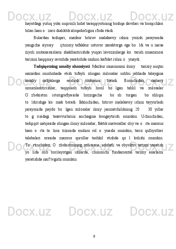hayotdagi yutuq yoki inqirozli holat taraqqiyotining boshqa davrlari va bosqichlari
bilan ham o zaro dialiktik aloqadorligini ifoda etadi.
Bulardan   tashqari,   mazkur   bitiruv   malakaviy   ishini   yozish   jarayonida
yangicha   siyosiy     ijtimoiy   tafakkur   ustuvor   xarakterga   ega   bo ldi   va   u   narsa	
 
ziyoli   mutaxassislarni   shakllantirishda   yuqori   lavozimlarga   ko tarish   muammosi	

tarixini haqqoniy ravishda yaratishda muhim kafolat rolini o ynaydi. 	

Tadqiqotning amaliy ahamiyati . Mazkur muammoni ilmiy   tarixiy nuqtai	

nazardan   mushohada   etish   tufayli   olingan   xulosalar   ushbu   jabhada   talaygina
amaliy   natijalarga   erishish   imkonini   beradi.   Birinchidan,   nazariy
umumlashtirishlar,   taqqolash   tufayli   hosil   bo lgan   tahlil   va   xulosalar	

O zbekiston   istorigrafiyasida   hozirgacha   bo sh   turgan   bo shliqni	
    
to ldirishga   ko mak   beradi.   Ikkinchidan,   bitiruv   malakaviy   ishini   tayyorlash
 
jarayonida   paydo   bo lgan   xulosalar   ilmiy   jamoatchilikning   20     30   yillar	
 
to g risidagi   tasavvurlarini   anchagina   kengaytirish   mumkin.   Uchinchidan,	
 
tadqiqot natijasida olingan ilmiy xulosalar, faktik materiallar oliy va o rta maxsus	

ham   o rta   ta limi   tizimida   muhim   rol   o ynashi   mumkin,   tarix   qulliyotlari	
  
talabalari   orasida   maxsus   qurollar   tashkil   etishda   qo l   kelishi   mumkin.	

To rtinchidan,   O zbekistonning   xolissona,   adolatli   va   obyektiv   tarixni   yaratish	
 
yo lida   olib   borilayotgan   ishlarda,   chunonchi   fundamental   tarixiy   asarlarni

yaratishda naïf tegishi mumkin.
9 