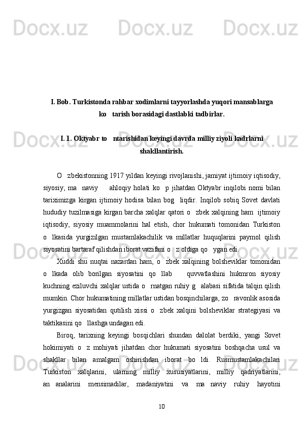 I. Bob. Turkistonda rahbar xodimlarni tayyorlashda yuqori mansablarga
ko tarish borasidagi dastlabki tadbirlar.
I. 1. Oktyabr to ntarishidan keyingi davrda milliy ziyoli kadrlarni

shakllantirish. 
O zbekistonning 1917 yildan keyingi rivojlanishi, jamiyat ijtimoiy iqtisodiy,	

siyosiy,   ma naviy     ahloqiy   holati   ko p   jihatdan   Oktyabr   inqilobi   nomi   bilan	
  
tariximizga   kirgan   ijtimoiy   hodisa   bilan   bog liqdir.   Inqilob   sobiq   Sovet   davlati	

hududiy tuzilmasiga kirgan barcha xalqlar qatori o zbek xalqining ham   ijtimoiy	

iqtisodiy,   siyosiy   muammolarini   hal   etish,   chor   hukumati   tomonidan   Turkiston
o lkasida   yurgizilgan   mustamlakachilik   va   millatlar   huquqlarini   paymol   qilish	

siyosatini bartaraf qilishdan iborat vazifani o z oldiga qo ygan edi. 	
 
Xuddi   shu   nuqtai   nazardan   ham,   o zbek   xalqining   bolsheviklar   tomonidan	

o lkada   olib   borilgan   siyosatini   qo llab     quvvatlashini   hukmron   siyosiy	
  
kuchning eziluvchi xalqlar ustida o rnatgan ruhiy g alabasi sifatida talqin qilish	
 
mumkin. Chor hukumatining millatlar ustidan bosqinchilarga, zo ravonlik asosida	

yurgizgan   siyosatidan   qutilish   xissi   o zbek   xalqini   bolsheviklar   strategiyasi   va	

taktikasini qo llashga undagan edi. 	

Biroq,   tarixning   keyingi   bosqichlari   shundan   dalolat   berdiki,   yangi   Sovet
hokimiyati   o z   mohiyati   jihatdan   chor   hukumati   siyosatini   boshqacha   usul   va

shakllar   bilan   amalgam   oshirishdan   iborat   bo ldi.   Rusmustamlakachilari	

Turkiston   xalqlarini,   ularning   milliy   xususiyatlarini,   milliy   qadriyatlarini,
an analarini   mensimadilar,   madaniyatini   va   ma naviy   ruhiy   hayotini	
 
10 