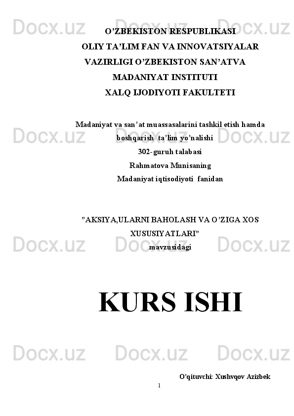 O’ZBEKISTON RESPUBLIKASI 
OLIY TA’LIM FAN VA INNOVATSIYALAR
VAZIRLIGI O’ZBEKISTON SAN’ATVA
MADANIYAT INSTITUTI 
XALQ IJODIYOTI FAKULTETI  
Madaniyat va san’at muassasalarini tashkil etish hamda
boshqarish  ta’lim yo’nalishi 
302-guruh talabasi
Rahmatova Munisaning  
Madaniyat iqtisodiyoti  fanidan
”AKSIYA,ULARNI BAHOLASH VA O’ZIGA XOS
XUSUSIYATLARI” 
mavzusidagi 
K URS ISHI
O’qituvchi: Xushvqov Azizbek
1 