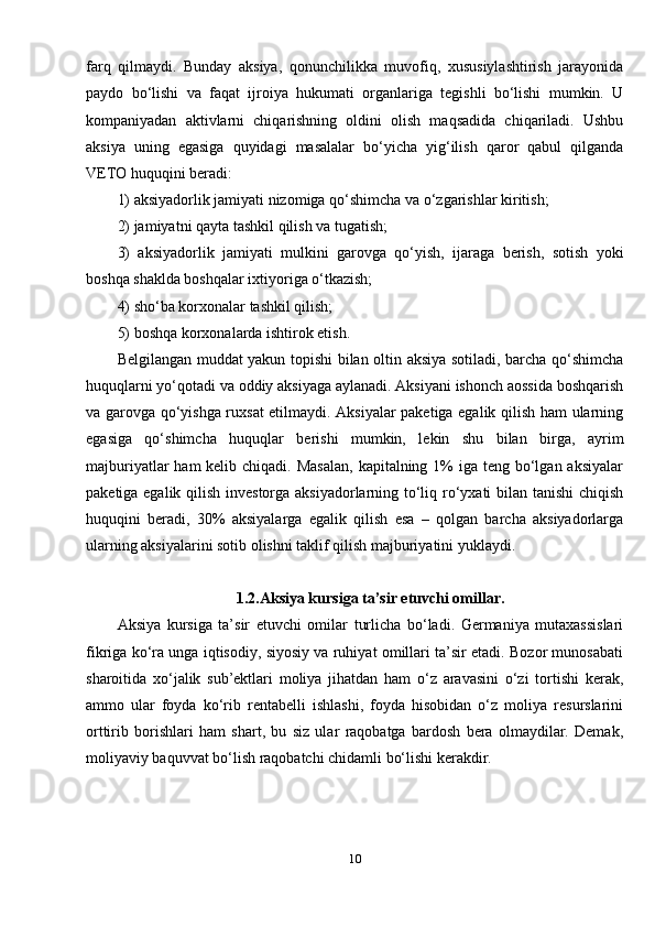 farq   qilmaydi.   Bunday   aksiya,   qonunchilikka   muvofiq,   xususiylashtirish   jarayonida
paydo   bo‘lishi   va   faqat   ijroiya   hukumati   organlariga   tegishli   bo‘lishi   mumkin.   U
kompaniyadan   aktivlarni   chiqarishning   oldini   olish   maqsadida   chiqariladi.   Ushbu
aksiya   uning   egasiga   quyidagi   masalalar   bo‘yicha   yig‘ilish   qaror   qabul   qilganda
VETO huquqini beradi: 
1) aksiyadorlik jamiyati nizomiga qo‘shimcha va o‘zgarishlar kiritish; 
2) jamiyatni qayta tashkil qilish va tugatish; 
3)   aksiyadorlik   jamiyati   mulkini   garovga   qo‘yish,   ijaraga   berish,   sotish   yoki
boshqa shaklda boshqalar ixtiyoriga o‘tkazish; 
4) sho‘ba korxonalar tashkil qilish; 
5) boshqa korxonalarda ishtirok etish.
Belgilangan muddat yakun topishi bilan oltin aksiya sotiladi, barcha qo‘shimcha
huquqlarni yo‘qotadi va oddiy aksiyaga aylanadi. Aksiyani ishonch aossida boshqarish
va garovga qo‘yishga ruxsat etilmaydi. Aksiyalar paketiga egalik qilish ham ularning
egasiga   qo‘shimcha   huquqlar   berishi   mumkin,   lekin   shu   bilan   birga,   ayrim
majburiyatlar  ham  kelib chiqadi. Masalan,  kapitalning 1%  iga teng bo‘lgan aksiyalar
paketiga egalik qilish investorga aksiyadorlarning to‘liq ro‘yxati  bilan tanishi  chiqish
huquqini   beradi,   30%   aksiyalarga   egalik   qilish   esa   –   qolgan   barcha   aksiyadorlarga
ularning aksiyalarini sotib olishni taklif qilish majburiyatini yuklaydi. 
1.2.Aksiya kursiga ta’sir etuvchi omillar.
Aksiya   kursiga   ta’sir   etuvchi   omilar   turlicha   bo‘ladi.   Germaniya   mutaxassislari
fikriga ko‘ra unga iqtisodiy, siyosiy va ruhiyat omillari ta’sir etadi. Bozor munosabati
sharoitida   xo‘jalik   sub’ektlari   moliya   jihatdan   ham   o‘z   aravasini   o‘zi   tortishi   kerak,
ammo   ular   foyda   ko‘rib   rentabelli   ishlashi,   foyda   hisobidan   o‘z   moliya   resurslarini
orttirib   borishlari   ham   shart,   bu   siz   ular   raqobatga   bardosh   bera   olmaydilar.   Demak,
moliyaviy baquvvat bo‘lish raqobatchi chidamli bo‘lishi kerakdir.
10 