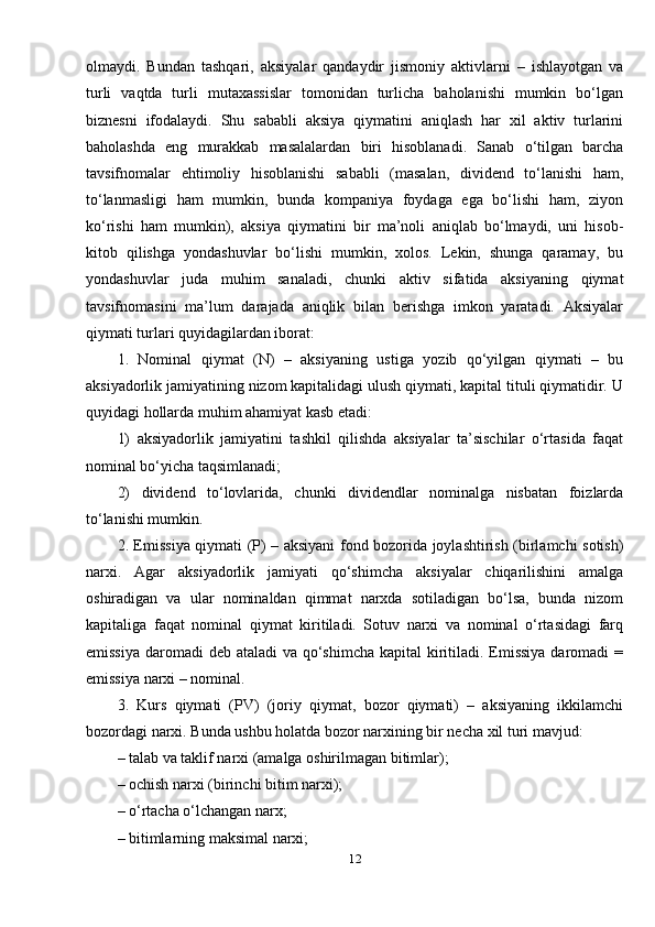 olmaydi.   Bundan   tashqari,   aksiyalar   qandaydir   jismoniy   aktivlarni   –   ishlayotgan   va
turli   vaqtda   turli   mutaxassislar   tomonidan   turlicha   baholanishi   mumkin   bo‘lgan
biznesni   ifodalaydi.   Shu   sababli   aksiya   qiymatini   aniqlash   har   xil   aktiv   turlarini
baholashda   eng   murakkab   masalalardan   biri   hisoblanadi.   Sanab   o‘tilgan   barcha
tavsifnomalar   ehtimoliy   hisoblanishi   sababli   (masalan,   dividend   to‘lanishi   ham,
to‘lanmasligi   ham   mumkin,   bunda   kompaniya   foydaga   ega   bo‘lishi   ham,   ziyon
ko‘rishi   ham   mumkin),   aksiya   qiymatini   bir   ma’noli   aniqlab   bo‘lmaydi,   uni   hisob-
kitob   qilishga   yondashuvlar   bo‘lishi   mumkin,   xolos.   Lekin,   shunga   qaramay,   bu
yondashuvlar   juda   muhim   sanaladi,   chunki   aktiv   sifatida   aksiyaning   qiymat
tavsifnomasini   ma’lum   darajada   aniqlik   bilan   berishga   imkon   yaratadi.   Aksiyalar
qiymati turlari quyidagilardan iborat: 
1.   Nominal   qiymat   (N)   –   aksiyaning   ustiga   yozib   qo‘yilgan   qiymati   –   bu
aksiyadorlik jamiyatining nizom kapitalidagi ulush qiymati, kapital tituli qiymatidir. U
quyidagi hollarda muhim ahamiyat kasb etadi: 
1)   aksiyadorlik   jamiyatini   tashkil   qilishda   aksiyalar   ta’sischilar   o‘rtasida   faqat
nominal bo‘yicha taqsimlanadi; 
2)   dividend   to‘lovlarida,   chunki   dividendlar   nominalga   nisbatan   foizlarda
to‘lanishi mumkin. 
2. Emissiya qiymati (P) – aksiyani fond bozorida joylashtirish (birlamchi sotish)
narxi.   Agar   aksiyadorlik   jamiyati   qo‘shimcha   aksiyalar   chiqarilishini   amalga
oshiradigan   va   ular   nominaldan   qimmat   narxda   sotiladigan   bo‘lsa,   bunda   nizom
kapitaliga   faqat   nominal   qiymat   kiritiladi.   Sotuv   narxi   va   nominal   o‘rtasidagi   farq
emissiya daromadi  deb ataladi  va qo‘shimcha kapital  kiritiladi. Emissiya  daromadi  =
emissiya narxi – nominal. 
3.   Kurs   qiymati   (PV)   (joriy   qiymat,   bozor   qiymati)   –   aksiyaning   ikkilamchi
bozordagi narxi. Bunda ushbu holatda bozor narxining bir necha xil turi mavjud: 
– talab va taklif narxi (amalga oshirilmagan bitimlar); 
– ochish narxi (birinchi bitim narxi); 
– o‘rtacha o‘lchangan narx; 
– bitimlarning maksimal narxi; 
12 