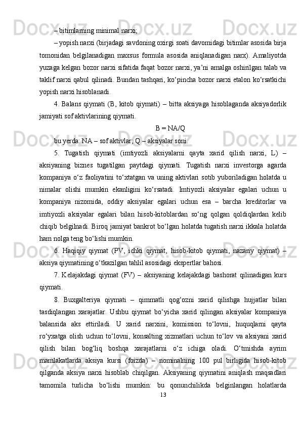 – bitimlarning minimal narxi; 
– yopish narxi (birjadagi savdoning oxirgi soati davomidagi bitimlar asosida birja
tomonidan   belgilanadigan   maxsus   formula   asosida   aniqlanadigan   narx).   Amaliyotda
yuzaga kelgan bozor narxi sifatida faqat bozor narxi, ya’ni amalga oshirilgan talab va
taklif narxi qabul qilinadi. Bundan tashqari, ko‘pincha bozor narxi etalon ko‘rsatkichi
yopish narxi hisoblanadi. 
4.   Balans   qiymati   (B,   kitob   qiymati)   –   bitta   aksiyaga   hisoblaganda   aksiyadorlik
jamiyati sof aktivlarining qiymati.
B = NA/Q
bu yerda: NA – sof aktivlar; Q – aksiyalar soni. 
5.   Tugatish   qiymati   (imtiyozli   aksiyalarni   qayta   xarid   qilish   narxi,   L)   –
aksiyaning   biznes   tugatilgan   paytdagi   qiymati.   Tugatish   narxi   investorga   agarda
kompaniya o‘z faoliyatini  to‘xtatgan va uning aktivlari  sotib yuboriladigan  holatda  u
nimalar   olishi   mumkin   ekanligini   ko‘rsatadi.   Imtiyozli   aksiyalar   egalari   uchun   u
kompaniya   nizomida,   oddiy   aksiyalar   egalari   uchun   esa   –   barcha   kreditorlar   va
imtiyozli   aksiyalar   egalari   bilan   hisob-kitoblardan   so‘ng   qolgan   qoldiqlardan   kelib
chiqib belgilnadi. Biroq jamiyat bankrot bo‘lgan holatda tugatish narxi ikkala holatda
ham nolga teng bo‘lishi mumkin. 
6.   Haqiqiy   qiymat   (PV,   ichki   qiymat,   hisob-kitob   qiymati,   nazariy   qiymat)   –
aksiya qiymatining o‘tkazilgan tahlil asosidagi ekspertlar bahosi. 
7.   Kelajakdagi   qiymat   (FV)   –   aksiyaning   kelajakdagi   bashorat   qilinadigan   kurs
qiymati. 
8.   Buxgalteriya   qiymati   –   qimmatli   qog‘ozni   xarid   qilishga   hujjatlar   bilan
tasdiqlangan   xarajatlar.   Ushbu   qiymat   bo‘yicha   xarid   qilingan   aksiyalar   kompaniya
balansida   aks   ettiriladi.   U   xarid   narxini,   komission   to‘lovni,   huquqlarni   qayta
ro‘yxatga   olish   uchun   to‘lovni,   konsalting   xizmatlari   uchun   to‘lov   va   aksiyani   xarid
qilish   bilan   bog‘liq   boshqa   xarajatlarni   o‘z   ichiga   oladi.   O‘tmishda   ayrim
mamlakatlarda   aksiya   kursi   (foizda)   –   nominalning   100   pul   birligida   hisob-kitob
qilganda   aksiya   narxi   hisoblab   chiqilgan.   Aksiyaning   qiymatini   aniqlash   maqsadlari
tamomila   turlicha   bo‘lishi   mumkin:   bu   qonunchilikda   belginlangan   holatlarda
13 