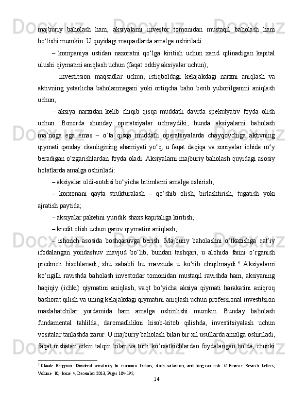 majburiy   baholash   ham,   aksiyalarni   investor   tomonidan   mustaqil   baholash   ham
bo‘lishi mumkin. U quyidagi maqsadlarda amalga oshiriladi: 
–   kompaniya   ustidan   nazoratni   qo‘lga   kiritish   uchun   xarid   qilinadigan   kapital
ulushi qiymatini aniqlash uchun (faqat oddiy aksiyalar uchun); 
–   investitsion   maqsadlar   uchun,   istiqboldagi   kelajakdagi   narxni   aniqlash   va
aktivning   yetarlicha   baholanmagani   yoki   ortiqcha   baho   berib   yuborilganini   aniqlash
uchun; 
–   aksiya   narxidan   kelib   chiqib   qisqa   muddatli   davrda   spekulyativ   foyda   olish
uchun.   Bozorda   shunday   operatsiyalar   uchraydiki,   bunda   aksiyalarni   baholash
ma’noga   ega   emas   –   o‘ta   qisqa   muddatli   operatsiyalarda   chayqovchiga   aktivning
qiymati   qanday   ekanligining   ahamiyati   yo‘q,   u   faqat   daqiqa   va   soniyalar   ichida   ro‘y
beradigan o‘zgarishlardan foyda oladi. Aksiyalarni majburiy baholash quyidagi asosiy
holatlarda amalga oshiriladi: 
– aksiyalar oldi-sotdisi bo‘yicha bitimlarni amalga oshirish; 
–   korxonani   qayta   strukturalash   –   qo‘shib   olish,   birlashtirish,   tugatish   yoki
ajratish paytida; 
– aksiyalar paketini yuridik shaxs kapitaliga kiritish; 
– kredit olish uchun garov qiymatini aniqlash; 
–   ishonch   asosida   boshqaruvga   berish.   Majburiy   baholashni   o‘tkazishga   qat’iy
ifodalangan   yondashuv   mavjud   bo‘lib,   bundan   tashqari,   u   alohida   fanni   o‘rganish
predmeti   hisoblanadi,   shu   sababli   bu   mavzuda   u   ko‘rib   chiqilmaydi. 6
  Aksiyalarni
ko‘ngilli   ravishda  baholash   investorlar   tomonidan mustaqil  ravishda  ham,  aksiyaning
haqiqiy   (ichki)   qiymatini   aniqlash,   vaqt   bo‘yicha   aksiya   qiymati   harakatini   aniqroq
bashorat qilish va uning kelajakdagi qiymatini aniqlash uchun professional investitsion
maslahatchilar   yordamida   ham   amalga   oshirilishi   mumkin.   Bunday   baholash
fundamental   tahlilda,   daromadlilikni   hisob-kitob   qilishda,   investitsiyalash   uchun
vositalar tanlashda zarur. U majburiy baholash bilan bir xil usullarda amalga oshiriladi,
faqat  nisbatan erkin talqin bilan va turli  ko‘rsatkichlardan foydalangan holda, chunki
6
  Claude  Bergeron.  Dividend  sensitivity  to  economic  factors,  stock  valuation,  and  long-run  risk.  //  Finance  Resarch  Letters,
Volume  10,  Issue  4, December 2013, Pages 184-195; 
14 