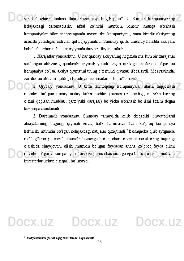 yondashuvlarni   tanlash   faqat   investorga   bog‘liq   bo‘ladi.   Kimdir   kompaniyaning
kelajakdagi   daromadlarini   afzal   ko‘rishi   mumkin,   kimdir   shunga   o‘xshash
kompaniyalar   bilan   taqqoslaganda   aynan   shu   kompaniyani,   yana   kimdir   aksiyaning
asosida  yotadigan aktivlar qoldiq qiymatini. Shunday qilib, umumiy holatda aksiyani
baholash uchun uchta asosiy yondashuvdan foydalaniladi: 
1. Xarajatlar yondashuvi. U har qanday aksiyaning negizida ma’lum bir xarajatlar
sarflangan   aktivning   qandaydir   qiymati   yotadi   degan   qoidaga   asoslanadi.   Agar   bu
kompaniya bo‘lsa, aksiya qiymatini uning o‘z mulki qiymati ifodalaydi. Mos ravishda,
xaridor bu aktivlar qoldig‘i turadigan summadan ortiq to‘lamaydi. 
2.   Qiyosiy   yondashuv.   U   bitta   tarmoqdagi   kompaniyalar   ularni   taqqoslash
mumkin   bo‘lgan   asosiy   nisbiy   ko‘rsatkichlar   (biznes   rentabelligi,   qo‘yilmalarning
o‘zini   qoplash   muddati,   qarz   yuki   darajasi)   bo‘yicha   o‘xshash   bo‘lishi   lozim   degan
taxminga asoslanadi. 
3.   Daromadli   yondashuv.   Shunday   tamoyilda   kelib   chiqadiki,   investorlarni
aksiyalarning   bugungi   qiymati   emas,   balki   hammadan   ham   ko‘proq   kompaniya
keltirishi mumkin bo‘lgan kelajakdagi natijalar qiziqtiradi. 7
 Boshqacha qilib aytganda,
mablag‘larni   potensial   o‘suvchi   biznesga   kiritar   ekan,   investor   narxlarning   bugungi
o‘sishida   chayqovchi   olishi   mumkin   bo‘lgan   foydadan   ancha   ko‘proq   foyda   olishi
mumkin. Agarda kompaniya salbiy rivojlanish bashoratiga ega bo‘lsa, u uzoq muddatli
investorlar uchun qiziqarli bo‘lmaydi.
7
  “Moliya bozori va qimmatli qog’ozlar” fanidan o’quv darslik
15 