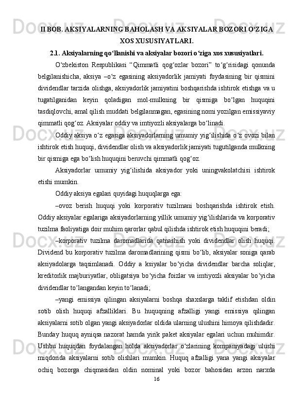 II BOB. AKSIYALARNING BAHOLASH VA AKSIYALAR BOZORI O ZIGAʻ
XOS XUSUSIYATLARI.
2.1. Aksiyalarning qo llanishi va aksiyalar bozori o ziga xos xususiyatlari.	
ʻ ʻ
O zbekiston   Respublikasi   “Qimmatli   qog ozlar   bozori”   to g risidagi   qonunda	
ʻ ʻ ʻ ʻ
belgilanishicha,   aksiya   –o z   egasining   aksiyadorlik   jamiyati   foydasining   bir   qismini	
ʻ
dividendlar tarzida olishga, aksiyadorlik jamiyatini boshqarishda ishtirok etishga va u
tugatilganidan   keyin   qoladigan   mol-mulkning   bir   qismiga   bo lgan   huquqini	
ʻ
tasdiqlovchi, amal qilish muddati belgilanmagan, egasining nomi yozilgan emissiyaviy
qimmatli qog oz. Aksiyalar oddiy va imtiyozli aksiyalarga bo linadi.	
ʻ ʻ
Oddiy aksiya o z egasiga aksiyadorlarning umumiy yig ilishida o z ovozi bilan	
ʻ ʻ ʻ
ishtirok etish huquqi, dividendlar olish va aksiyadorlik jamiyati tugutilganda mulkning
bir qismiga ega bo lish huquqini beruvchi qimmatli qog oz. 	
ʻ ʻ
Aksiyadorlar   umumiy   yig ilishida   aksiyador   yoki   uningvakolatchisi   ishtirok	
ʻ
etishi mumkin. 
Oddiy aksiya egalari quyidagi huquqlarga ega:
–ovoz   berish   huquqi   yoki   korporativ   tuzilmani   boshqarishda   ishtirok   etish.
Oddiy aksiyalar egalariga aksiyadorlarning yillik umumiy yig ilishlarida va korporativ	
ʻ
tuzilma faoliyatiga doir muhim qarorlar qabul qilishda ishtirok etish huquqini beradi;
–korporativ   tuzilma   daromadlarida   qatnashish   yoki   dividendlar   olish   huquqi.
Dividend bu korporativ tuzilma daromadlarining qismi  bo lib, aksiyalar soniga  qarab	
ʻ
aksiyadolarga   taqsimlanadi.   Oddiy   a   ksiyalar   bo yicha   dividendlar   barcha   soliqlar,	
ʻ
kreditorlik  majburiyatlar,  obligatsiya   bo yicha  foizlar   va   imtiyozli   aksiyalar   bo yicha	
ʻ ʻ
dividendlar to langandan keyin to lanadi;	
ʻ ʻ
–yangi   emissiya   qilingan   aksiyalarni   boshqa   shaxslarga   taklif   etishdan   oldin
sotib   olish   huquqi   afzalliklari.   Bu   huquqning   afzalligi   yangi   emissiya   qilingan
aksiyalarni sotib olgan yangi aksiyadorlar oldida ularning ulushini himoya qilishdadir.
Bunday   huquq  ayniqsa   nazorat   hamda   yirik   paket   aksiyalar   egalari   uchun   muhimdir.
Ushbu   huquqdan   foydalangan   holda   aksiyadorlar   o zlarining   kompaniyadagi   ulushi	
ʻ
miqdorida   aksiyalarni   sotib   olishlari   mumkin.   Huquq   afzalligi   yana   yangi   aksiyalar
ochiq   bozorga   chiqmasidan   oldin   nominal   yoki   bozor   bahosidan   arzon   narxda
16 