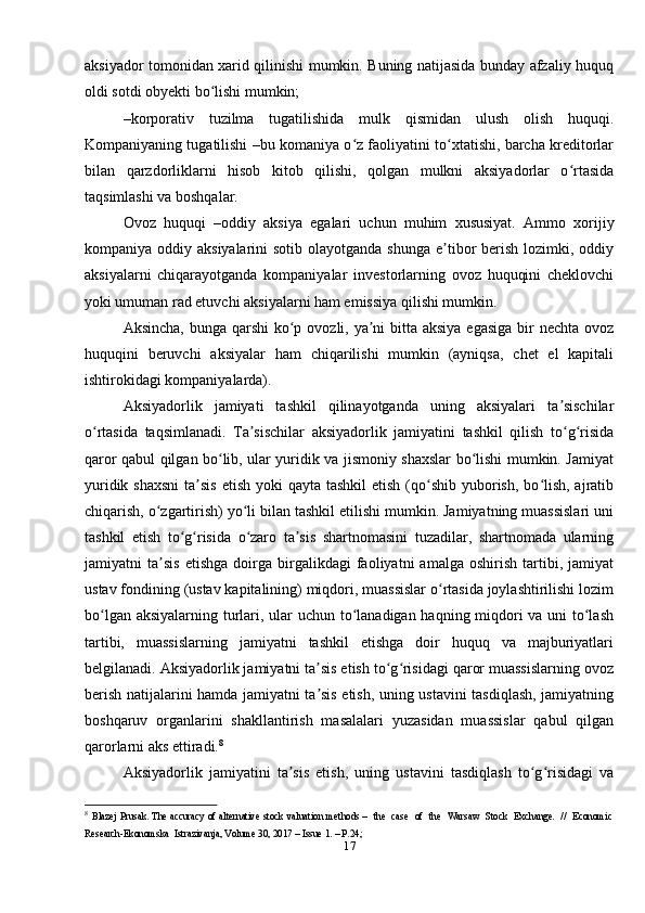 aksiyador tomonidan xarid qilinishi mumkin. Buning natijasida bunday afzaliy huquq
oldi sotdi obyekti bo lishi mumkin;ʻ
–korporativ   tuzilma   tugatilishida   mulk   qismidan   ulush   olish   huquqi.
Kompaniyaning tugatilishi –bu komaniya o z faoliyatini to xtatishi, barcha kreditorlar	
ʻ ʻ
bilan   qarzdorliklarni   hisob   kitob   qilishi,   qolgan   mulkni   aksiyadorlar   o rtasida	
ʻ
taqsimlashi va boshqalar. 
Ovoz   huquqi   –oddiy   aksiya   egalari   uchun   muhim   xususiyat.   Ammo   xorijiy
kompaniya oddiy aksiyalarini  sotib olayotganda  shunga e tibor  berish  lozimki, oddiy	
ʼ
aksiyalarni   chiqarayotganda   kompaniyalar   investorlarning   ovoz   huquqini   cheklovchi
yoki umuman rad etuvchi aksiyalarni ham emissiya qilishi mumkin. 
Aksincha, bunga qarshi ko p ovozli, ya ni bitta aksiya egasiga bir nechta ovoz	
ʻ ʼ
huquqini   beruvchi   aksiyalar   ham   chiqarilishi   mumkin   (ayniqsa,   chet   el   kapitali
ishtirokidagi kompaniyalarda).
Aksiyadorlik   jamiyati   tashkil   qilinayotganda   uning   aksiyalari   ta sischilar	
ʼ
o rtasida   taqsimlanadi.   Ta sischilar   aksiyadorlik   jamiyatini   tashkil   qilish   to g risida	
ʻ ʼ ʻ ʻ
qaror qabul qilgan bo lib, ular yuridik va jismoniy shaxslar bo lishi mumkin. Jamiyat	
ʻ ʻ
yuridik shaxsni  ta sis  etish yoki  qayta  tashkil  etish (qo shib yuborish, bo lish,  ajratib	
ʼ ʻ ʻ
chiqarish, o zgartirish) yo li bilan tashkil etilishi mumkin. Jamiyatning muassislari uni	
ʻ ʻ
tashkil   etish   to g risida   o zaro   ta sis   shartnomasini   tuzadilar,   shartnomada   ularning	
ʻ ʻ ʻ ʼ
jamiyatni   ta sis   etishga   doirga   birgalikdagi   faoliyatni   amalga   oshirish   tartibi,   jamiyat	
ʼ
ustav fondining (ustav kapitalining) miqdori, muassislar o rtasida joylashtirilishi lozim	
ʻ
bo lgan aksiyalarning turlari, ular uchun to lanadigan haqning miqdori va uni  to lash	
ʻ ʻ ʻ
tartibi,   muassislarning   jamiyatni   tashkil   etishga   doir   huquq   va   majburiyatlari
belgilanadi. Aksiyadorlik jamiyatni ta sis etish to g risidagi qaror muassislarning ovoz	
ʼ ʻ ʻ
berish natijalarini hamda jamiyatni ta sis etish, uning ustavini tasdiqlash, jamiyatning
ʼ
boshqaruv   organlarini   shakllantirish   masalalari   yuzasidan   muassislar   qabul   qilgan
qarorlarni aks ettiradi. 8
Aksiyadorlik   jamiyatini   ta sis   etish,   uning   ustavini   tasdiqlash   to g risidagi   va	
ʼ ʻ ʻ
8
  Blazej Prusak. The accuracy of alternative stock valuation methods –   the   case   of   the   Warsaw   Stock   Exchange.   //   Economic
Research-Ekonomska  Istrazivanja, Volume 30, 2017 – Issue 1. – P.24; 
17 