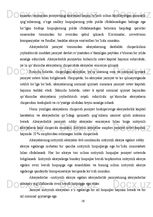 muassis tomonidan jamiyatning aksiyalari haqini to lash uchun kiritilayotgan qimmatliʻ
qog ozlarning,   o zga   mulkiy   huquqlarning   yoki   pulda   ifodalanadigan   bahoga   ega	
ʻ ʻ
bo lgan   boshqa   huquqlarning   pulda   ifodalanadigan   bahosini   haqidagi   qarorlar
ʻ
muassislar   tomonidan   bir   ovozdan   qabul   qilinadi.   Korxonalar,   investitsion
kompaniyalar va fondlar, banklar aksiya emitentlari bo lishi mumkin.	
ʻ
Aksiyadorlik   jamiyat   tomonidan   aksiyalarning   dastlabki   chiqarilishini
joylashtirish muddati jamiyat davlat ro yxatidan o tkazilgan paytdan e tiboran bir yilda	
ʻ ʻ ʼ
amalga oshiriladi. Aksiyadorlik jamiyatini birlamchi ustav kapital hajmini oshirishda,
ya ni qo shimcha aksiyalarni chiqarishda aksiyalar emissiya qilinadi.	
ʼ ʻ
Birinchi   holatda,  chiqarilgan  aksiyalar,  ya ni   ularning  soni   va  nominal   qiymati	
ʼ
jamiyat ustavi bilan belgilanadi. Haqiqatda, bu aksiyalar jamiyat ta sis qilinayotganda	
ʼ
sotilib   bo lga   bo ladi,   aksiyalarning   nominal   qiymati   summasi   jamiyat   ustav   kapitali	
ʻ ʻ
hajmini   tashkil   etadi.   Ikkinchi   holatda,   ustav   k   apital   nominal   qiymat   hajmidan
qo shimcha   aksiyalarni   joylashtirish   orqali   oshirilishi   qo shimcha   aksiyalarni	
ʻ ʻ
chiqarishni tasdiqlash va ro yxatga olishdan keyin amalga oshadi.	
ʻ
Nomi   yozilgan   aksiyalarni   chiqarish   jamiyat   boshqaruviga   aksiyadorlik   kapital
harakatini   va   aksiyadorlar   qo lidagi   qimmatli   qog ozlarni   nazorat   qilish   imkonini	
ʻ ʻ
beradi.   Aksiyadorlik   jamiyati   oddiy   aksiyalar   emissiyasi   bilan   birga   imtiyozli
aksiyalarni ham chiqarishi mumkin. Imtiyozli aksiyalar miqdori jamiyat ustav kapitali
hajmida 20 % miqdoridan oshmagan holda chiqariladi. 
Aksiyalarning imtiyozli aksiyalar deb nomlanishi imtiyozli aksiya egalari oddiy 
aksiya   egalariga   nisbatan   bir   qancha   imtiyozli   huquqlarga   ega   bo lishi   munosabati	
ʻ
bilan   ifodalanadi.   Har   bir   aksiya   turi   uchun   imtiyozli   huquqlar   jamiyat   ustavida
belgilanadi. Imtiyozli aksiyalarga bunday huquqlar berish taqdimotini imtiyozli aksiya
egalari   ovoz   berish   huquqiga   ega   emasliklari   va   buning   uchun   imtiyozli   aksiya
egalariga qandaydir kompensatsiya tariqasida ko rish mumkin.	
ʻ
Aksiyadorlar   –imtiyozli   aksiya   egalari   aksiyadorlik   jamiyatining   aksiyadorlar
umumiy yig ilishlarida ovoz berish huquqiga ega emas.	
ʻ
Jamiyat imtiyozli aksiyalari o z egalariga bir xil huquqlar hajmini beradi va bir	
ʻ
xil nominal qiymatga ega.
18 