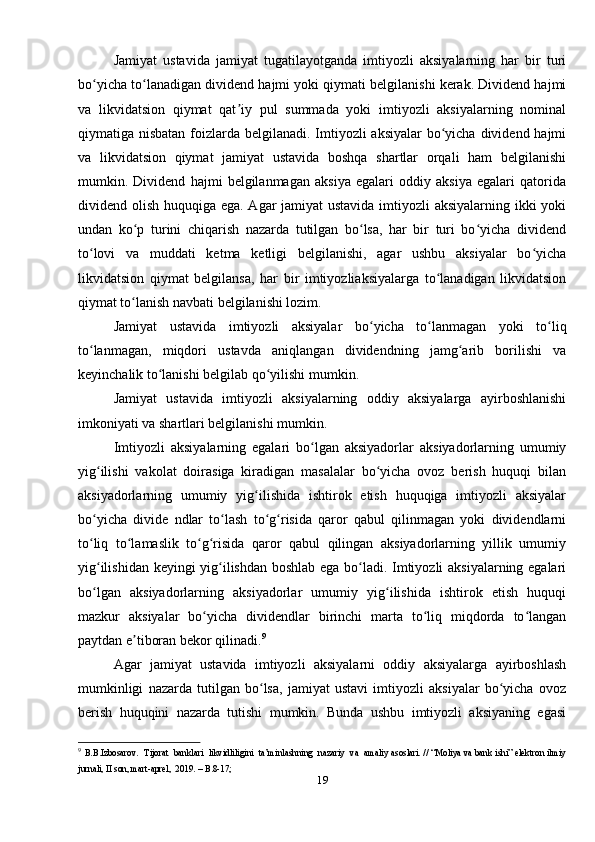 Jamiyat   ustavida   jamiyat   tugatilayotganda   imtiyozli   aksiyalarning   har   bir   turi
bo yicha to lanadigan dividend hajmi yoki qiymati belgilanishi kerak. Dividend hajmiʻ ʻ
va   likvidatsion   qiymat   qat iy   pul   summada   yoki   imtiyozli   aksiyalarning   nominal	
ʼ
qiymatiga nisbatan foizlarda belgilanadi. Imtiyozli  aksiyalar  bo yicha dividend hajmi	
ʻ
va   likvidatsion   qiymat   jamiyat   ustavida   boshqa   shartlar   orqali   ham   belgilanishi
mumkin.   Dividend   hajmi   belgilanmagan   aksiya   egalari   oddiy   aksiya   egalari   qatorida
dividend olish huquqiga ega. Agar  jamiyat  ustavida  imtiyozli aksiyalarning ikki yoki
undan   ko p   turini   chiqarish   nazarda   tutilgan   bo lsa,   har   bir   turi   bo yicha   dividend	
ʻ ʻ ʻ
to lovi   va   muddati   ketma   ketligi   belgilanishi,   agar   ushbu   aksiyalar   bo yicha	
ʻ ʻ
likvidatsion   qiymat   belgilansa,   har   bir   imtiyozliaksiyalarga   to lanadigan   likvidatsion	
ʻ
qiymat to lanish navbati belgilanishi lozim. 	
ʻ
Jamiyat   ustavida   imtiyozli   aksiyalar   bo yicha   to lanmagan   yoki   to liq	
ʻ ʻ ʻ
to lanmagan,   miqdori   ustavda   aniqlangan   dividendning   jamg arib   borilishi   va	
ʻ ʻ
keyinchalik to lanishi belgilab qo yilishi mumkin.	
ʻ ʻ
Jamiyat   ustavida   imtiyozli   aksiyalarning   oddiy   aksiyalarga   ayirboshlanishi
imkoniyati va shartlari belgilanishi mumkin.
Imtiyozli   aksiyalarning   egalari   bo lgan   aksiyadorlar   aksiyadorlarning   umumiy	
ʻ
yig ilishi   vakolat   doirasiga   kiradigan   masalalar   bo yicha   ovoz   berish   huquqi   bilan	
ʻ ʻ
aksiyadorlarning   umumiy   yig ilishida   ishtirok   etish   huquqiga   imtiyozli   aksiyalar	
ʻ
bo yicha   divide   ndlar   to lash   to g risida   qaror   qabul   qilinmagan   yoki   dividendlarni	
ʻ ʻ ʻ ʻ
to liq   to lamaslik   to g risida   qaror   qabul   qilingan   aksiyadorlarning   yillik   umumiy
ʻ ʻ ʻ ʻ
yig ilishidan keyingi yig ilishdan boshlab ega bo ladi. Imtiyozli aksiyalarning egalari
ʻ ʻ ʻ
bo lgan   aksiyadorlarning   aksiyadorlar   umumiy   yig ilishida   ishtirok   etish   huquqi
ʻ ʻ
mazkur   aksiyalar   bo yicha   dividendlar   birinchi   marta   to liq   miqdorda   to langan	
ʻ ʻ ʻ
paytdan e tiboran bekor qilinadi.	
ʼ 9
Agar   jamiyat   ustavida   imtiyozli   aksiyalarni   oddiy   aksiyalarga   ayirboshlash
mumkinligi   nazarda   tutilgan   bo lsa,   jamiyat   ustavi   imtiyozli   aksiyalar   bo yicha   ovoz	
ʻ ʻ
berish   huquqini   nazarda   tutishi   mumkin.   Bunda   ushbu   imtiyozli   aksiyaning   egasi
9
  B.B.Izbosarov.  Tijorat  banklari  likvidliligini  ta’minlashning  nazariy  va  amaliy asoslari. // “Moliya va bank ishi” elektron ilmiy
jurnali, II son, mart-aprel,  2019. – B.8-17; 
19 