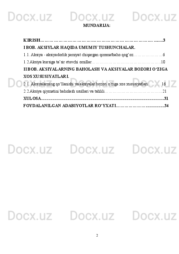 MUNDARIJA:KIRISH…………………………….……………………………….…........3
I BOB. AKSIYLAR HAQIDA UMUMIY TUSHUNCHALAR.
1.1. Aksiya - aksiyadorlik jamiyat chiqargan qimmatbaho qog‘oz…………………6
1.2.Aksiya kursiga ta’sir etuvchi omillar…………………………………………..10
II BOB. AKSIYALARNING BAHOLASH VA AKSIYALAR BOZORI O ZIGA 	
ʻ
XOS XUSUSIYATLARI.
2.1. Aksiyalarning qo llanishi va aksiyalar bozori o ziga xos xususiyatlari……….16	
ʻ ʻ
2.2.Aksiya qiymatini baholash usullari va tahlili…………………………………...21
XULOSA.....................................................................................................................31
FOYDALANILGAN ADABIYOTLAR RO’YXATI…………………..................34
2 