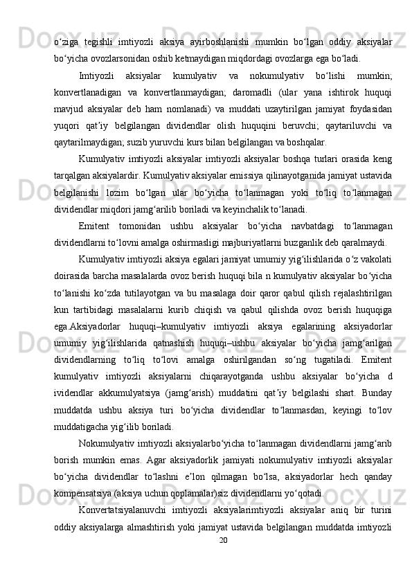 o ziga   tegishli   imtiyozli   aksiya   ayirboshlanishi   mumkin   bo lgan   oddiy   aksiyalarʻ ʻ
bo yicha ovozlarsonidan oshib ketmaydigan miqdordagi ovozlarga ega bo ladi.
ʻ ʻ
Imtiyozli   aksiyalar   kumulyativ   va   nokumulyativ   bo lishi   mumkin;	
ʻ
konvertlanadigan   va   konvertlanmaydigan;   daromadli   (ular   yana   ishtirok   huquqi
mavjud   aksiyalar   deb   ham   nomlanadi)   va   muddati   uzaytirilgan   jamiyat   foydasidan
yuqori   qat iy   belgilangan   dividendlar   olish   huquqini   beruvchi;   qaytariluvchi   va	
ʼ
qaytarilmaydigan; suzib yuruvchi kurs bilan belgilangan va boshqalar.
Kumulyativ   imtiyozli   aksiyalar   imtiyozli   aksiyalar   boshqa   turlari   orasida   keng
tarqalgan aksiyalardir. Kumulyativ aksiyalar emissiya qilinayotganida jamiyat ustavida
belgilanishi   lozim   bo lgan   ular   bo yicha   to lanmagan   yoki   to liq   to lanmagan	
ʻ ʻ ʻ ʻ ʻ
dividendlar miqdori jamg arilib boriladi va keyinchalik to lanadi. 	
ʻ ʻ
Emitent   tomonidan   ushbu   aksiyalar   bo yicha   navbatdagi   to lanmagan	
ʻ ʻ
dividendlarni to lovni amalga oshirmasligi majburiyatlarni buzganlik deb qaralmaydi. 	
ʻ
Kumulyativ imtiyozli aksiya egalari jamiyat umumiy yig ilishlarida o z vakolati	
ʻ ʻ
doirasida barcha masalalarda ovoz berish huquqi bila n kumulyativ aksiyalar bo yicha	
ʻ
to lanishi   ko zda   tutilayotgan   va   bu   masalaga   doir   qaror   qabul   qilish   rejalashtirilgan	
ʻ ʻ
kun   tartibidagi   masalalarni   kurib   chiqish   va   qabul   qilishda   ovoz   berish   huquqiga
ega.Aksiyadorlar   huquqi–kumulyativ   imtiyozli   aksiya   egalarining   aksiyadorlar
umumiy   yig ilishlarida   qatnashish   huquqi–ushbu   aksiyalar   bo yicha   jamg arilgan	
ʻ ʻ ʻ
dividendlarning   to liq   to lovi   amalga   oshirilgandan   so ng   tugatiladi.   Emitent	
ʻ ʻ ʻ
kumulyativ   imtiyozli   aksiyalarni   chiqarayotganda   ushbu   aksiyalar   bo yicha   d	
ʻ
ividendlar   akkumulyatsiya   (jamg arish)   muddatini   qat iy   belgilashi   shart.   Bunday	
ʻ ʼ
muddatda   ushbu   aksiya   turi   bo yicha   dividendlar   to lanmasdan,   keyingi   to lov
ʻ ʻ ʻ
muddatigacha yig ilib boriladi.	
ʻ
Nokumulyativ imtiyozli aksiyalarbo yicha to lanmagan dividendlarni jamg arib	
ʻ ʻ ʻ
borish   mumkin   emas.   Agar   aksiyadorlik   jamiyati   nokumulyativ   imtiyozli   aksiyalar
bo yicha   dividendlar   to lashni   e lon   qilmagan   bo lsa,   aksiyadorlar   hech   qanday	
ʻ ʻ ʼ ʻ
kompensatsiya (aksiya uchun qoplamalar)siz dividendlarni yo qotadi. 	
ʻ
Konvertatsiyalanuvchi   imtiyozli   aksiyalarimtiyozli   aksiyalar   aniq   bir   turini
oddiy  aksiyalarga  almashtirish   yoki   jamiyat   ustavida  belgilangan   muddatda  imtiyozli
20 