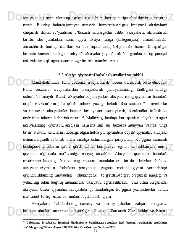 aksiyalar   bir   turini   ularning   egalari   talabi   bilan   boshqa   turiga   almashtirishni   nazarda
tutadi.   Bunday   holatda,jamiyat   ustavida   konvertlanadigan   imtiyozli   aksiyalarni
chiqarish   davlat   ro yxatidan   o tkazish   sanasigacha   ushbu   aksiyalarni   almashtirishʻ ʻ
tartibi,   shu   jumladan,   soni,   qaysi   aksiya   turiga   (kategoriyasi)   almashtirilishi,
almashtirish   boshqa   shartlari   va   bos   hqalar   aniq   belgilanishi   lozim.   Chiqarilgan
birinchi   konvertlanadigan   imtiyozli   aksiyalar   joylashtirib   bo lgandan   so ng   jamiyat	
ʻ ʻ
ustavida tasdiqlangan nizom o zgartirilishi mumkin emas.	
ʻ
2.2.Aksiya qiymatini baholash usullari va tahlili
Mamlakatimizda  fond  bozorini  rivojlantirish  tobora  dolzarblik  kasb etmoqda.
Fond     bozorini     rivojlantirishni     aksiyadorlik     jamiyatlarining     faolligisiz   amalga
oshirib   bo lmaydi.   Bunda   aksiyadorlik   jamiyatlari   aksiyalarining   qiymatini   baholash	
ʻ
orqali  investorlarni  jalb  qilish  imkoni  yuzaga  keladi.  Shu  sababli  “... investorlar
va   minoritar   aksiyadorlar   huquqi   himoyasini   kuchaytirish,   dividendlar   to lash   va	
ʻ
undirishni takomillashtirish zarur”  10
. Mulkning  boshqa  har  qanday  obyekti  singari
aksiyalarning   qiymatini aniqlash   ham ma’lum   bir   bozorda muayyan   vaqtda   unga
ta’sir  etuvchi  omillarni inobatga olgan holda pul qiymatida obyekt qiymatini aniqlash
uchun maqsadli va tartib  bilan  amalga  oshiriladigan  jarayondir.  Ko pgina  samarali	
ʻ
boshqaruv qarorlarini  qabul  qilish  uchun  kompaniya  egalari  va  rahbariyati  uning
qiymati   to g‘risida   ma’lumotga   ehtiyoj   sezadilar.   Aksiyalar   qiymatini   baholash	
ʻ
muammosi   bugungi     kunda     eng     muhim     masalalardan     biridir.     Mazkur     holatda
aksiyalar   qiymatini     baholash     jarayonida     yagona     metodologiyani     yaratishdagi
qiyinchiliklarning   mavjudligi,     shuningdek,     to g‘ridan-to g‘ri   o rganish   aniqligi   va	
ʻ ʻ ʻ
yetarliligi   bilan   bog‘liq   muammolar   vaziyatni   og‘irlashtiradi.     Shu   bilan   birgalikda,
aksiyalar   bozor   qiymatini   aniqlashda   qo llaniladigan   ko pgina   yondashuvlar   uchun	
ʻ ʻ
ma’lumot  to liq  emas  va  undan  foydalanish  qiyin.	
ʻ
Aksiyalarni     baholashning     nazariy     va     amaliy     jihatlari     xalqaro     miqyosda
ko plab   olimlar   tomonidan   o rganilgan.   Xususan,   Samaneh   Sharafoddin   va   Elmira	
ʻ ʻ
10
  O zbekiston     Respublikasi     Prezidenti     Sh.Mirziyoyev     boshchiligida   o tkazilgan     fond     bozorini     rivojlantirish     masalalariga
ʻ ʻ
bag’ishlangan  yig’ilishdan olingan.  7.10.2019;  https :// president . uz / uz / lists / view /2913  
21 