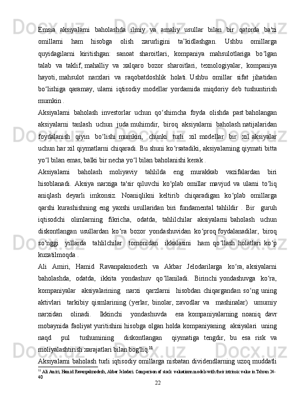 Emsia     aksiyalarni    baholashda    ilmiy    va    amaliy    usullar    bilan   bir     qatorda   ba'zi
omillarni     ham     hisobga     olish     zarurligini     ta’kidlashgan.     Ushbu     omillarga
quyidagilarni     kiritishgan:     sanoat     sharoitlari,     kompaniya     mahsulotlariga     bo lganʻ
talab   va  taklif, mahalliy  va  xalqaro  bozor   sharoitlari,   texnologiyalar,  kompaniya
hayoti, mahsulot   narxlari   va   raqobatdoshlik   holati. Ushbu   omillar   sifat   jihatidan
bo lishiga   qaramay,   ularni   iqtisodiy   modellar   yordamida   miqdoriy   deb   tushuntirish	
ʻ
mumkin . 
Aksiyalarni  baholash  investorlar  uchun  qo shimcha  foyda  olishda  past baholangan	
ʻ
aksiyalarni  tanlash   uchun   juda muhimdir,   biroq  aksiyalarni   baholash natijalaridan
foydalanish     qiyin     bo lishi   mumkin,     chunki     turli     xil   modellar     bir     xil   aksiyalar	
ʻ
uchun har xil qiymatlarni chiqaradi. Bu shuni ko rsatadiki, aksiyalarning qiymati bitta	
ʻ
yo l bilan emas, balki bir necha yo l bilan baholanishi kerak . 	
ʻ ʻ
Aksiyalarni     baholash     moliyaviy     tahlilda     eng     murakkab     vazifalardan     biri
hisoblanadi.   Aksiya   narxiga   ta'sir   qiluvchi   ko plab   omillar   mavjud   va   ularni   to liq	
ʻ ʻ
aniqlash     deyarli     imkonsiz.     Noaniqlikni     keltirib     chiqaradigan     ko plab     omillarga	
ʻ
qarshi   kurashishning   eng   yaxshi   usullaridan   biri   fundamental   tahlildir   .   Bir     guruh
iqtisodchi     olimlarning     fikricha,     odatda,     tahlilchilar     aksiyalarni   baholash     uchun
diskontlangan  usullardan  ko ra  bozor  yondashuvidan  ko proq foydalanadilar,  biroq	
ʻ ʻ
so nggi     yillarda     tahlilchilar     tomonidan     ikkalasini     ham   qo llash   holatlari   ko p	
ʻ ʻ ʻ
kuzatilmoqda . 
Ali     Amiri,     Hamid     Ravanpaknodezh     va     Akbar     Jelodarilarga     ko ra,   aksiyalarni	
ʻ
baholashda,     odatda,     ikkita     yondashuv     qo llaniladi.     Birinchi   yondashuvga     ko ra,	
ʻ ʻ
kompaniyalar     aksiyalarining     narxi     qarzlarni     hisobdan   chiqargandan   so ng   uning	
ʻ
aktivlari     tarkibiy   qismlarining   (yerlar,   binolar,   zavodlar   va     mashinalar)     umumiy
narxidan     olinadi.     Ikkinchi     yondashuvda     esa   kompaniyalarning   noaniq   davr
mobaynida faoliyat yuritishini hisobga olgan holda kompaniyaning   aksiyalari   uning
naqd     pul     tushumining     diskontlangan     qiymatiga   tengdir,   bu   esa   risk   va
moliyalashtirish xarajatlari bilan bog'liq. 11
   
Aksiyalarni baholash turli iqtisodiy omillarga nisbatan dividendlarning uzoq muddatli
11
  Ali Amiri, Hamid Ravanpaknodezh, Akbar Jelodari. Comparison of stock  valuationn models with their intrinsic value in Tehran 24-
40  
22 