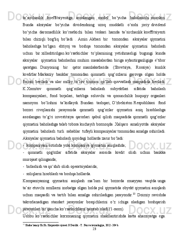 ta’sirchanlik     koeffitsiyentiga     asoslangan     model     bo yicha     baholanishi   mumkin.ʻ
Bunda     aksiyalar     bo yicha     dividendning     uzoq     muddatli     o sishi     joriy   dividend	
ʻ ʻ
bo yicha  daromadlilik  ko rsatkichi  bilan  teskari  hamda  ta’sirchanlik koeffitsiyenti	
ʻ ʻ
bilan   chiziqli   bog'liq   bo ladi   .   Amin   Akbari   bir     tomondan     aksiyalar   qiymatini	
ʻ
baholashga   bo lgan     ehtiyoj   va     boshqa     tomondan     aksiyalar     qiymatini     baholash	
ʻ
uchun   bir xillashtirilgan ko rsatkichlar    to plamining   yetishmasligi    bugungi   kunda	
ʻ ʻ
aksiyalar     qiymatini   baholashni   muhim   masalalardan   biriga   aylantirganligiga   e’tibor
qaratgan.   Dunyoning     bir     qator   mamlakatlarida     (Shvetsiya,     Rossiya)     kunlik
kreditlar Markaziy  banklar  tomonidan  qimmatli  qog‘ozlarni  garovga  olgan  holda
foizsiz   beriladi   va   ular   milliy   to lov   tizimini   qo llab-quvvatlash   maqsadida   beriladi.	
ʻ ʻ
K.Xomitov     qimmatli     qog‘ozlarni     baholash     subyektlari     sifatida     baholash
kompaniyalari,  fond  birjalari,  tartibga  soluvchi  va  qonunchilik  huquqiy  organlari
namoyon     bo lishini     ta’kidlaydi.   Bundan     tashqari,   O zbekiston   Respublikasi     fond	
ʻ ʻ
bozori     rivojlanishi     jarayonida     qimmatli     qog‘ozlar     qiymatini     aniq     hisoblashga
asoslangan   to g‘ri   investitsiya   qarorlari   qabul   qilish   maqsadida   qimmatli   qog‘ozlar
ʻ
qiymatini baholashga talab tobora kuchayib bormoqda .Xalqaro  amaliyotda  aksiyalar
qiymatini  baholash  turli  sabablar  tufayli kompaniyalar tomonidan amalga oshiriladi.
Aksiyalar qiymatini baholash quyidagi hollarda zarur bo ladi:  	
ʻ
-  kompaniyani sotishda yoki kompaniya qiymatini aniqlashda; 
-     qimmatli     qog'ozlar     sifatida     aksiyalar     asosida     kredit     olish     uchun     bankka
murojaat qilinganda; 
-  birlashish va qo shib olish operatsiyalarida;  	
ʻ
-  soliqlarni hisoblash va boshqa hollarda. 
Kompaniyaning     qiymatini     aniqlash     ma’lum     bir     bozorda     muayyan     vaqtda   unga
ta’sir etuvchi omillarni inobatga olgan holda pul qiymatida obyekt qiymatini aniqlash
uchun   maqsadli   va   tartib   bilan   amalga   oshiriladigan   jarayondir. 12
  Doimiy   ravishda
takrorlanadigan   standart   jarayonlar   bosqichlarini   o z   ichiga   oladigan   boshqarish	
ʻ
jarayonlari bir qancha ko rsatkichlarni qamrab oladi (1-rasm). 	
ʻ
Ushbu   ko rsatkichlar   korxonaning   qiymatini   shakllantirishda   katta   ahamiyatga   ega.	
ʻ
12
  Shoha’zamiy Sh.Sh. Korporativ siyosat.G`Darslik. -T.: Fan va texnologiya, 2012.-204 b. 
23 