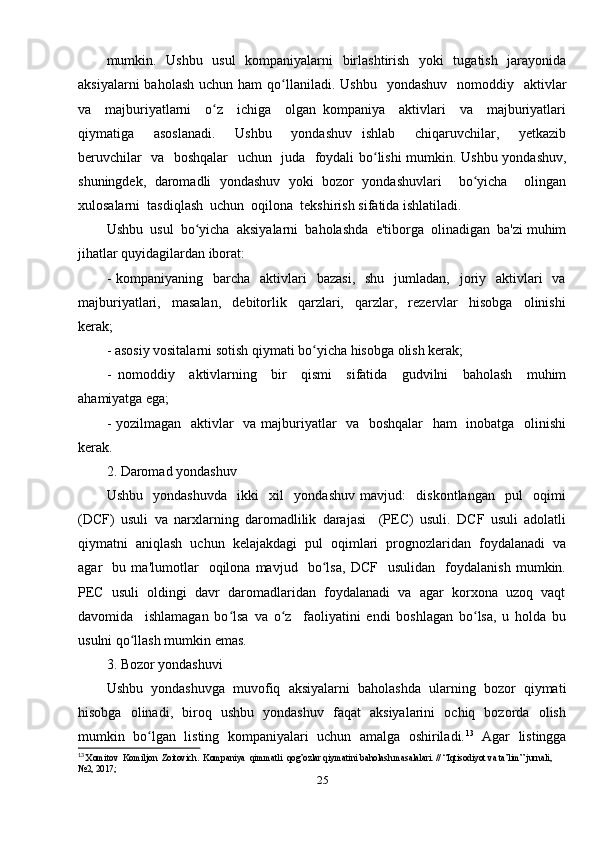 mumkin.   Ushbu   usul    kompaniyalarni    birlashtirish   yoki    tugatish   jarayonida
aksiyalarni   baholash  uchun  ham  qo llaniladi. Ushbu     yondashuv   nomoddiy   aktivlarʻ
va     majburiyatlarni     o z     ichiga     olgan   kompaniya     aktivlari     va     majburiyatlari	
ʻ
qiymatiga     asoslanadi.     Ushbu     yondashuv   ishlab     chiqaruvchilar,     yetkazib
beruvchilar   va   boshqalar    uchun   juda   foydali bo lishi mumkin. Ushbu yondashuv,	
ʻ
shuningdek,   daromadli   yondashuv   yoki   bozor   yondashuvlari     bo yicha     olingan	
ʻ
xulosalarni  tasdiqlash  uchun  oqilona  tekshirish sifatida ishlatiladi.
Ushbu  usul  bo yicha  aksiyalarni  baholashda  e'tiborga  olinadigan  ba'zi muhim	
ʻ
jihatlar quyidagilardan iborat: 
-  kompaniyaning    barcha   aktivlari     bazasi,     shu   jumladan,   joriy    aktivlari    va
majburiyatlari,     masalan,     debitorlik     qarzlari,     qarzlar,     rezervlar     hisobga     olinishi
kerak; 
- asosiy vositalarni sotish qiymati bo yicha hisobga olish kerak; 	
ʻ
-   nomoddiy     aktivlarning     bir     qismi     sifatida     gudvilni     baholash     muhim
ahamiyatga ega; 
- yozilmagan   aktivlar    va majburiyatlar   va   boshqalar    ham    inobatga   olinishi
kerak. 
2. Daromad yondashuv 
Ushbu     yondashuvda     ikki     xil     yondashuv   mavjud:     diskontlangan     pul     oqimi
(DCF)   usuli   va   narxlarning   daromadlilik   darajasi     (PEC)   usuli.   DCF   usuli   adolatli
qiymatni  aniqlash  uchun  kelajakdagi  pul  oqimlari  prognozlaridan  foydalanadi  va
agar     bu   ma'lumotlar     oqilona   mavjud     bo lsa,   DCF     usulidan     foydalanish   mumkin.
ʻ
PEC  usuli  oldingi  davr  daromadlaridan  foydalanadi  va  agar  korxona  uzoq  vaqt
davomida     ishlamagan   bo lsa   va   o z     faoliyatini   endi   boshlagan   bo lsa,   u   holda   bu	
ʻ ʻ ʻ
usulni qo llash mumkin emas.	
ʻ
3. Bozor yondashuvi 
Ushbu   yondashuvga   muvofiq   aksiyalarni   baholashda   ularning   bozor   qiymati
hisobga   olinadi,   biroq   ushbu   yondashuv   faqat   aksiyalarini   ochiq   bozorda   olish
mumkin   bo lgan  listing  kompaniyalari  uchun  amalga   oshiriladi.	
ʻ 13
   Agar   listingga
13
  Xomitov  Komiljon  Zoitovich.  Kompaniya  qimmatli  qog’ozlar qiymatini baholash masalalari. // “Iqtisodiyot va ta’lim” jurnali, 
№2, 2017;
25 