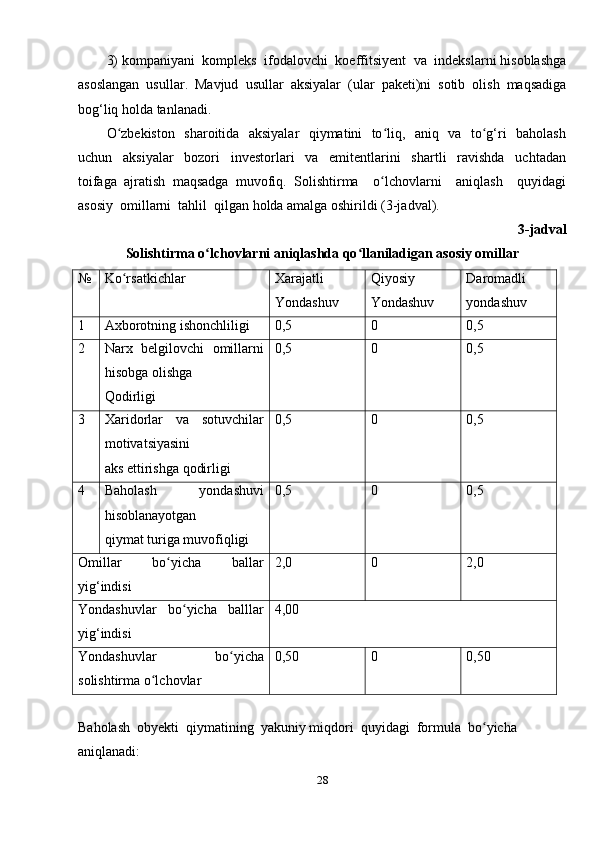 3) kompaniyani  kompleks  ifodalovchi  koeffitsiyent  va  indekslarni hisoblashga
asoslangan   usullar.   Mavjud   usullar   aksiyalar   (ular   paketi)ni   sotib   olish   maqsadiga
bog‘liq holda tanlanadi. 
O zbekiston   sharoitida   aksiyalar    qiymatini   to liq,   aniq   va   to g‘ri   baholashʻ ʻ ʻ
uchun     aksiyalar     bozori     investorlari     va     emitentlarini     shartli     ravishda     uchtadan
toifaga   ajratish   maqsadga   muvofiq.   Solishtirma     o lchovlarni     aniqlash     quyidagi	
ʻ
asosiy  omillarni  tahlil  qilgan holda amalga oshirildi (3-jadval).
3-jadval
Solishtirma o lchovlarni aniqlashda qo llaniladigan asosiy omillar	
ʻ ʻ
№ Ko rsatkichlar	
ʻ Xarajatli 
Yondashuv Qiyosiy 
Yondashuv Daromadli 
yondashuv
1 Axborotning ishonchliligi 0,5 0 0,5
2 Narx   belgilovchi   omillarni
hisobga olishga 
Qodirligi 0,5 0 0,5
3 Xaridorlar   va   sotuvchilar
motivatsiyasini 
aks ettirishga qodirligi 0,5 0 0,5
4 Baholash   yondashuvi
hisoblanayotgan 
qiymat turiga muvofiqligi 0,5 0 0,5
Omillar   bo yicha   ballar	
ʻ
yig‘indisi 2,0 0 2,0
Yondashuvlar   bo yicha   balllar	
ʻ
yig‘indisi 4,00
Yondashuvlar   bo yicha	
ʻ
solishtirma o lchovlar	
ʻ 0,50 0 0,50
Baholash  obyekti  qiymatining  yakuniy miqdori  quyidagi  formula  bo yicha 	
ʻ
aniqlanadi:
28 