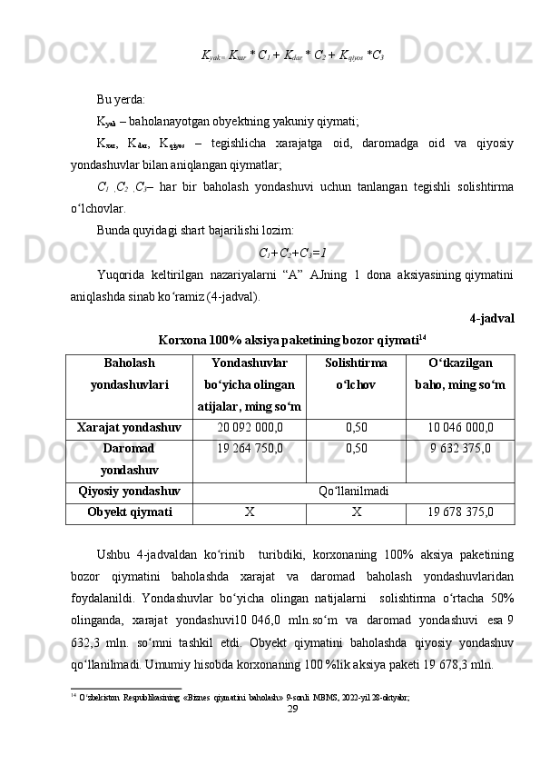 K
yak=  K
xar  * C
1  + K
dar  * C
2  + K
qiyos  *C
3
Bu yerda: 
K
yak  – baholanayotgan obyektning yakuniy qiymati; 
K
xar ,     K
dar ,     K
qiyos     –     tegishlicha     xarajatga     oid,     daromadga     oid     va     qiyosiy
yondashuvlar bilan aniqlangan qiymatlar; 
C
1   , C
2   , C
3 –   har   bir   baholash   yondashuvi   uchun   tanlangan   tegishli   solishtirma
o lchovlar. ʻ
Bunda quyidagi shart bajarilishi lozim:
C
1 +C
2 +C
3 =1
Yuqorida  keltirilgan  nazariyalarni  “A”  AJning  1  dona  aksiyasining qiymatini
aniqlashda sinab ko ramiz (4-jadval). 	
ʻ
4-jadval 
Korxona 100% aksiya paketining bozor qiymati 14
Baholash 
yondashuvlari  Yondashuvlar 
bo yicha olingan 	
ʻ
atijalar, ming so m 	
ʻ Solishtirma
o lchov 	
ʻ O tkazilgan 	
ʻ
baho, ming so m	
ʻ
Xarajat yondashuv 20 092 000,0 0,50 10 046 000,0
Daromad 
yondashuv  19 264 750,0 0,50 9 632 375,0
Qiyosiy yondashuv Qo llanilmadi	
ʻ
Obyekt qiymati X X 19 678 375,0
Ushbu   4-jadvaldan   ko rinib     turibdiki,   korxonaning   100%   aksiya   paketining	
ʻ
bozor     qiymatini     baholashda     xarajat     va     daromad     baholash     yondashuvlaridan
foydalanildi.   Yondashuvlar   bo yicha   olingan   natijalarni     solishtirma   o rtacha   50%	
ʻ ʻ
olinganda,   xarajat   yondashuvi10 046,0   mln.so m    va   daromad   yondashuvi    esa 9	
ʻ
632,3   mln.   so mni   tashkil   etdi.   Obyekt   qiymatini   baholashda   qiyosiy   yondashuv	
ʻ
qo llanilmadi. Umumiy hisobda korxonaning 100 %lik aksiya paketi 19 678,3 mln. 	
ʻ
14
  O zbekiston  Respublikasining  «Biznes  qiymatini  baholash»  9-sonli  MBMS, 2022-yil 28-oktyabr; 
ʻ
29 