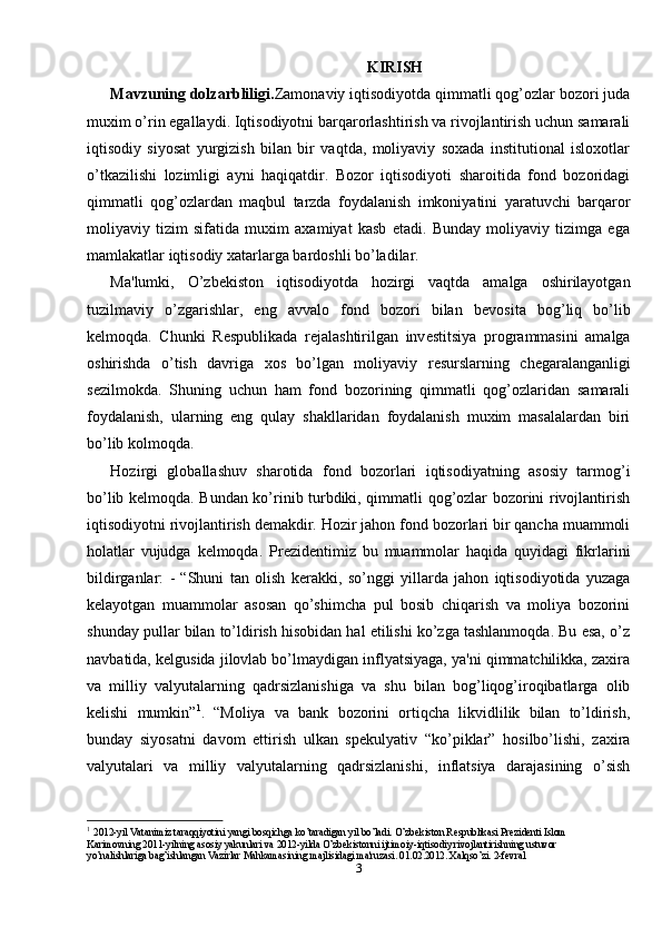 KIRISH
Mavzuning dolzarbliligi. Zamonaviy iqtisodiyotda qimmatli qog’ozlar bozori juda
muxim o’rin egallaydi. Iqtisodiyotni barqarorlashtirish va rivojlantirish uchun samarali
iqtisodiy   siyosat   yurgizish   bilan   bir   vaqtda,   moliyaviy   soxada   institutional   isloxotlar
o’tkazilishi   lozimligi   ayni   haqiqatdir.   Bozor   iqtisodiyoti   sharoitida   fond   bozoridagi
qimmatli   qog’ozlardan   maqbul   tarzda   foydalanish   imkoniyatini   yaratuvchi   barqaror
moliyaviy   tizim   sifatida   muxim   axamiyat   kasb   etadi.   Bunday   moliyaviy   tizimga   ega
mamlakatlar iqtisodiy xatarlarga bardoshli bo’ladilar. 
Ma'lumki,   O’zb е kiston   iqtisodiyotda   hozirgi   vaqtda   amalga   oshirilayotgan
tuzilmaviy   o’zgarishlar,   eng   avvalo   fond   bozori   bilan   b е vosita   bog’liq   bo’lib
k е lmoqda.   Chunki   R е spublikada   r е jalashtirilgan   inv е stitsiya   programmasini   amalga
oshirishda   o’tish   davriga   xos   bo’lgan   moliyaviy   r е surslarning   ch е garalanganligi
s е zilmokda.   Shuning   uchun   ham   fond   bozorining   qimmatli   qog’ozlaridan   samarali
foydalanish,   ularning   eng   qulay   shakllaridan   foydalanish   muxim   masalalardan   biri
bo’lib kolmoqda. 
Hozirgi   globallashuv   sharotida   fond   bozorlari   iqtisodiyatning   asosiy   tarmog’i
bo’lib kelmoqda. Bundan ko’rinib turbdiki, qimmatli qog’ozlar bozorini rivojlantirish
iqtisodiyotni rivojlantirish demakdir. Hozir jahon fond bozorlari bir qancha muammoli
holatlar   vujudga   kelmoqda.   Pr е zid е ntimiz   bu   muammolar   haqida   quyidagi   fikrlarini
bildirganlar:   -   “Shuni   tan   olish   k е rakki,   so’nggi   yillarda   jahon   iqtisodiyotida   yuzaga
k е layotgan   muammolar   asosan   qo’shimcha   pul   bosib   chiqarish   va   moliya   bozorini
shunday pullar bilan to’ldirish hisobidan hal etilishi ko’zga tashlanmoqda. Bu esa, o’z
navbatida, k е lgusida jilovlab bo’lmaydigan inflyatsiyaga, ya'ni qimmatchilikka, zaxira
va   milliy   valyutalarning   qadrsizlanishiga   va   shu   bilan   bog’liqog’iroqibatlarga   olib
k е lishi   mumkin” 1
.   “Moliya   va   bank   bozorini   ortiqcha   likvidlilik   bilan   to’ldirish,
bunday   siyosatni   davom   ettirish   ulkan   sp е kulyativ   “ko’piklar”   hosilbo’lishi,   zaxira
valyutalari   va   milliy   valyutalarning   qadrsizlanishi,   inflatsiya   darajasining   o’sish
1
  2012-yil Vatanimiz taraqqiyotini yangi bosqichga ko’taradigan yil bo’ladi. O’zb е kiston R е spublikasi Pr е zid е nti Islom 
Karimovning 2011-yilning asosiy yakunlari va 2012-yilda O’zb е kistonni ijtimoiy-iqtisodiy rivojlantirishning ustuvor 
yo’nalishlariga bag’ishlangan Vazirlar Mahkamasining majlisidagi ma'ruzasi. 01.02.2012. Xalqso’zi. 2-fevral
3 