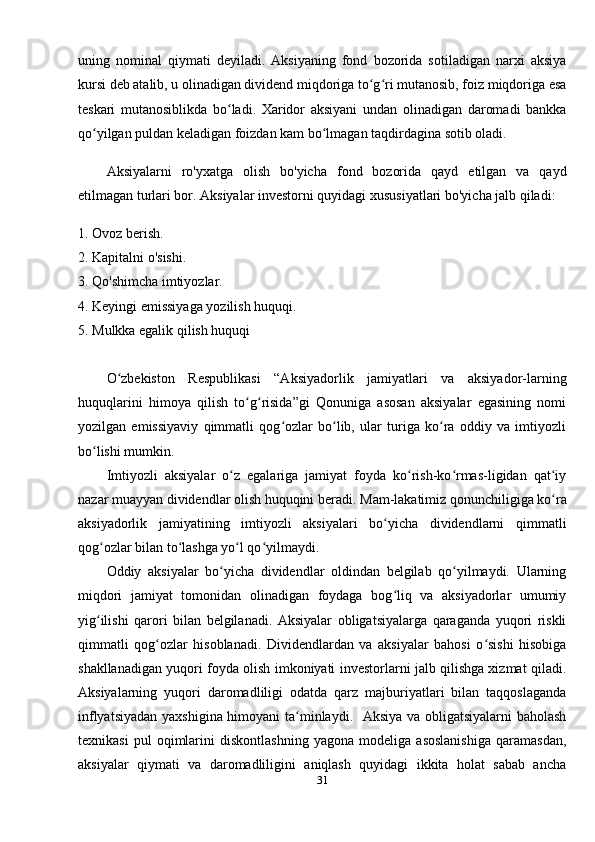 uning   nominal   qiymati   deyiladi.   Aksiyaning   fond   bozorida   sotiladigan   narxi   aksiya
kursi deb atalib, u olinadigan dividend miqdoriga to g ri mutanosib, foiz miqdoriga esaʻ ʻ
teskari   mutanosiblikda   bo ladi.   Xaridor   aksiyani   undan   olinadigan   daromadi   bankka	
ʻ
qo yilgan puldan keladigan foizdan kam bo lmagan taqdirdagina sotib oladi. 	
ʻ ʻ
Aksiyalarni   ro'yxatga   olish   bo'yicha   fond   bozorida   qayd   etilgan   va   qayd
etilmagan turlari bor. Aksiyalar investorni quyidagi xususiyatlari bo'yicha jalb qiladi:
1. Ovoz berish. 
2. Kapitalni o'sishi. 
3. Qo'shimcha imtiyozlar. 
4. Keyingi emissiyaga yozilish huquqi. 
5. Mulkka egalik qilish huquqi 
O zbekiston   Respublikasi   “Aksiyadorlik   jamiyatlari   va   aksiyador-larning	
ʻ
huquqlarini   himoya   qilish   to g risida”gi   Qonuniga   asosan   aksiyalar   egasining   nomi	
ʻ ʻ
yozilgan   emissiyaviy   qimmatli   qog ozlar   bo lib,   ular   turiga   ko ra   oddiy   va   imtiyozli	
ʻ ʻ ʻ
bo lishi mumkin.	
ʻ
Imtiyozli   aksiyalar   o z   egalariga   jamiyat   foyda   ko rish-ko rmas-ligidan   qat iy	
ʻ ʻ ʻ ʻ
nazar muayyan dividendlar olish huquqini beradi.  Mam-lakatimiz qonunchiligiga ko ra	
ʻ
aksiyadorlik   jamiyatining   imtiyozli   aksiyalari   bo yicha   dividendlarni   qimmatli	
ʻ
qog ozlar bilan to lashga yo l qo yilmaydi. 	
ʻ ʻ ʻ ʻ
Oddiy   aksiyalar   bo yicha   dividendlar   oldindan   belgilab   qo yilmaydi.   Ularning	
ʻ ʻ
miqdori   jamiyat   tomonidan   olinadigan   foydaga   bog liq   va   aksiyadorlar   umumiy	
ʻ
yig ilishi   qarori   bilan   belgilanadi.   Aksiyalar   obligatsiyalarga   qaraganda   yuqori   riskli	
ʻ
qimmatli   qog ozlar   hisoblanadi.   Dividendlardan   va   aksiyalar   bahosi   o sishi   hisobiga	
ʻ ʻ
shakllanadigan yuqori foyda olish imkoniyati investorlarni jalb qilishga xizmat qiladi.
Aksiyalarning   yuqori   daromadliligi   odatda   qarz   majburiyatlari   bilan   taqqoslaganda
inflyatsiyadan yaxshigina himoyani ta minlaydi.   Aksiya va obligatsiyalarni  baholash	
ʻ
texnikasi   pul   oqimlarini   diskontlashning   yagona   modeliga   asoslanishiga   qaramasdan,
aksiyalar   qiymati   va   daromadliligini   aniqlash   quyidagi   ikkita   holat   sabab   ancha
31 