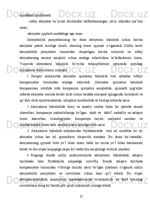 murakkab hisoblanadi: 
-   oddiy   aksiyalar   bo yicha   dividendlar   kafolatlanmagan,   ya ni   oldindan   ma lumʻ ʻ ʻ
emas; 
-aksiyalar qoplash muddatiga ega emas. 
Aksiyadorlik     jamiyatlarining     bir     dona     aksiyasini     baholash     uchun     barcha
aksiyalar  paketi  hisobga  olinib,  ularning  bozor  qiymati  o rganiladi. Ushbu  tartib	
ʻ
aksiyadorlik     jamiyatlari     tomonidan     chiqarilgan     barcha     imtiyozli     va     oddiy
aksiyalarning    narxini     aniqlash    uchun     amalga    oshirilishini     ta’kidlashimiz    lozim.
Yuqorida     aksiyalarni     baholash     bo yicha     tadqiqotlarimiz     natijasida     quyidagi	
ʻ
xulosalarni keltirishimiz mumkin:  
1.   Xalqaro     amaliyotda     aksiyalar     qiymatini     baholash     turli     sabablar     tufayli
kompaniyalar     tomonidan     amalga     oshiriladi.     Aksiyalar     qiymatini     baholash
kompaniyani   sotishda   yoki   kompaniya   qiymatini   aniqlashda,   qimmatli   qog'ozlar
sifatida aksiyalar asosida kredit olish uchun bankka murojaat qilinganda, birlashish va
qo shib olish operatsiyalarida, soliqlarni hisoblashda va boshqa hollarda zarur.	
ʻ
2. Aksiyalarni   baholashda  ilmiy  va  amaliy  usullar  bilan  bir   qatorda   sanoat
sharoitlari,   kompaniya   mahsulotlariga   bo lgan     talab   va     taklif,   mahalliy   va   xalqaro	
ʻ
bozor     sharoitlari,     texnologiyalar,     kompaniya     hayoti,     mahsulot     narxlari     va
raqobatdoshlik holati kabi omillarni ham hisobga olish zarur.  
3.   Aksiyalarni   baholash   natijalaridan   foydalanishda     turli   xil   modellar   bir   xil
aksiyalar   uchun   har   xil   qiymatlarni   chiqarishi   mumkin.   Bu   shuni   ko rsatadiki,	
ʻ
aksiyalarning   qiymati   bitta   yo l   bilan   emas,   balki   bir   necha   yo l   bilan   baholanishi	
ʻ ʻ
kerak va shu orqali haqiqatga yaqin ko rsatkichni aniqlashga erishish mumkin. 	
ʻ
4.   Bugungi     kunda     milliy     amaliyotimizda     aksiyalarni     baholashda     xalqaro
tajribadan     ham     foydalanish     maqsadga     muvofiq.     Bunda     xalqaro     tajribada
kompaniyalar   tomonidan   e’tiborga   olinishi   zarur   bo lgan   jihatlarni   o rganish   milliy	
ʻ ʻ
aksiyadorlik   jamiyatlari   va   investorlar   uchun   ham   qo l   keladi.   Bu   orqali	
ʻ
aksiyalarnibaholash   amaliyotini   mamlakatimizda   rivojlantirish   va   fond   bozoriga
investorlarni keng ko lamda jalb qilish imkoniyati yuzaga keladi.  	
ʻ
32 