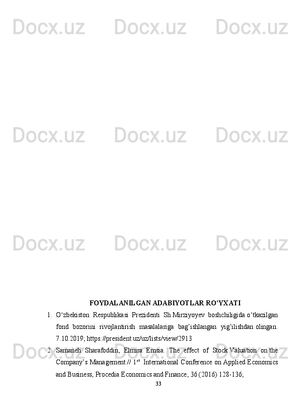 FOYDALANILGAN ADABIYOTLAR RO’YXATI
1. O zbekiston  Respublikasi  Prezidenti  Sh.Mirziyoyev  boshchiligida o tkazilganʻ ʻ
fond  bozorini  rivojlantirish  masalalariga  bag’ishlangan  yig’ilishdan olingan.
7.10.2019; https://president.uz/uz/lists/view/2913  
2. Samaneh  Sharafoddin,  Elmira  Emsia.  The  effect  of  Stock Valuation  on the
Company’s Management.// 1 st
   International Conference on Applied Economics
and Business, Procedia Economics and Finance, 36 (2016) 128-136; 
33 