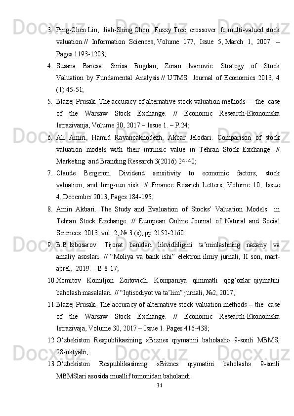 3. Ping-Chen Lin,  Jiah-Shing Chen.  Fuzzy Tree  crossover  fo multi-valued stock
valuation.//  Information  Sciences, Volume  177,  Issue  5, March  1,  2007.  –
Pages 1193-1203; 
4. Susana     Baresa,     Sinisa     Bogdan,     Zoran     Ivanovic.     Strategy     of     Stock
Valuation   by   Fundamental   Analysis.//   UTMS     Journal   of   Economics   2013,   4
(1) 45-51;  
5. Blazej Prusak. The accuracy of alternative stock valuation methods –   the   case
of     the     Warsaw     Stock     Exchange.     //     Economic     Research-Ekonomska
Istrazivanja, Volume 30, 2017 – Issue 1. – P.24; 
6. Ali   Amiri,   Hamid   Ravanpaknodezh,   Akbar   Jelodari.   Comparison   of   stock
valuation   models   with   their   intrinsic   value   in   Tehran   Stock   Exchange.   //
Marketing  and Branding Research 3(2016) 24-40; 
7. Claude     Bergeron.     Dividend     sensitivity     to     economic     factors,     stock
valuation,  and  long-run  risk.  //  Finance  Resarch  Letters,  Volume  10,  Issue
4, December 2013, Pages 184-195; 
8. Amin   Akbari.   The   Study   and   Evaluation   of   Stocks’   Valuation   Models     in
Tehran   Stock   Exchange.   //   European   Online   Journal   of   Natural   and   Social
Sciences  2013; vol. 2, № 3 (s), pp 2152-2160;
9. B.B.Izbosarov.     Tijorat     banklari     likvidliligini     ta’minlashning     nazariy     va
amaliy   asoslari.   //   “Moliya   va   bank   ishi”   elektron   ilmiy   jurnali,   II   son,   mart-
aprel,  2019. – B.8-17; 
10. Xomitov     Komiljon     Zoitovich.     Kompaniya     qimmatli     qog’ozlar   qiymatini
baholash masalalari. // “Iqtisodiyot va ta’lim” jurnali, №2, 2017;  
11. Blazej Prusak. The accuracy of alternative stock valuation methods – the   case
of     the     Warsaw     Stock     Exchange.     //     Economic     Research-Ekonomska
Istrazivaja, Volume 30, 2017 – Issue 1. Pages 416-438; 
12. O zbekiston  Respublikasining  «Biznes  qiymatini  baholash»  9-sonli  MBMS,ʻ
28-oktyabr; 
13. O zbekiston     Respublikasining     «Biznes     qiymatini     baholash»     9-sonli
ʻ
MBMSlari asosida muallif tomonidan baholandi.
34 