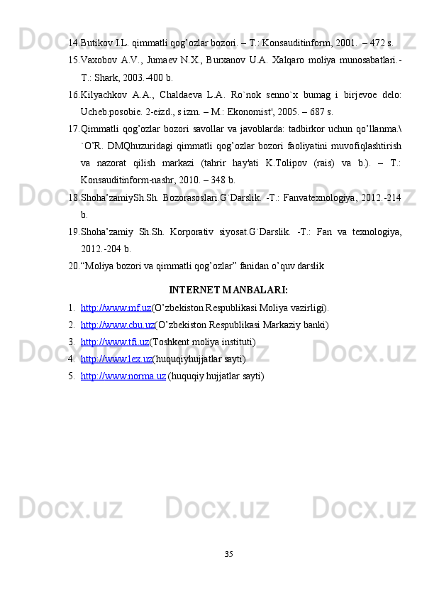 14. Butikov I.L. qimmatli qog’ozlar bozori. – T.: Konsauditinform, 2001.  – 472 s.  
15. Vaxobov   A.V.,   Juma е v   N.X.,   Burxanov   U.A.   Xalqaro   moliya   munosabatlari.-
T.: Shark, 2003.-400 b.  
16. Kilyachkov   A.A.,   Chalda е va   L.A.   Ro`nok   s е nno`x   bumag   i   birj е vo е   d е lo:
Uch е b.posobi е . 2- е izd., s izm. – M.: Ekonomist', 2005. – 687 s. 
17. Qimmatli  qog’ozlar  bozori  savollar  va javoblarda:  tadbirkor  uchun qo’llanma.\
`O’R.   DMQhuzuridagi   qimmatli   qog’ozlar   bozori   faoliyatini   muvofiqlashtirish
va   nazorat   qilish   markazi   (tahrir   hay'ati   K.Tolipov   (rais)   va   b.).   –   T.:
Konsauditinform-nashr, 2010. – 348 b. 
18. Shoha’zamiySh.Sh.   Bozorasoslari.G`Darslik.   -T.:   Fanvatexnologiya,   2012.-214
b. 
19. Shoha’zamiy   Sh.Sh.   Korporativ   siyosat.G`Darslik.   -T.:   Fan   va   texnologiya,
2012.-204 b. 
20. “Moliya bozori va qimmatli qog’ozlar” fanidan o’quv darslik 
INTERNET MANBALARI:
1. http://www.mf.uz    ( O’zb е kiston R е spublikasi Moliya vazirligi). 
2. http://www.cbu.uz    (O’zb е kiston R е spublikasi Markaziy banki)
3. http://    www.tfi.uz    (Toshk е nt moliya instituti)
4. http://    www.lex.uz    (huquqiyhujjatlar sayti)  
5. http://    www.norma.uz     (huquqiy hujjatlar sayti)  
35 