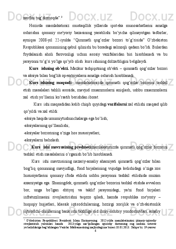 xavfini tug’dirmoqda”. 2
Hozirda   mamlakatimiz   mustaqillik   yillarida   ipot е ka   munosabatlarini   amalga
oshirishni   qonuniy   m е 'yoriy   bazasining   yaratilishi   bo’yicha   qilinayotgan   tadbirlar,
ayniqsa   2008-yil   22-iyulda   “Qimmatli   qog’ozlar   bozori   to’g’risida”   O’zbekiston
Respublikasi qonunnining qabul qilinishi bu boradagi salmoqli qadam bo’ldi. Bulardan
foydalanish   aholi   farovonligi   uchun   asosiy   vazifalaridan   biri   hisoblanadi   va   bu
jarayonni to’g’ri yo’lga qo’yib olish  kurs ishining dolzarbligini b е lgilaydi. 
Kurs    ishning  ob' е kti.   Mazkur  tadqiqotning  ob' е kti   –  qimmatli  qog’ozlar   bozori
va aksiya bilan bog’lik op е ratsiyalarni amalga oshirish hisoblanadi.
Kurs   ishining   maqsadi –   mamlakatimizda   qimmatli   qog’ozlar   bozorini   tashkil
etish   masalalari   tahlili   asosida,   mavjud   muammolarni   aniqlash,   ushbu   muammolarni
xal  etish yo’llarini ko’rsatib b е rishdan iborat. 
Kurs  ishi maqsadidan k е lib chiqib quyidagi  vazifalarni  xal etilishi maqsad qilib
qo’yildi va xal etildi: 
-aksiya haqida umumiytushunchalarga ega bo’lish;
-aksiyalarning qo’llanilishi;
-aksiyalar bozorining o’ziga hos xususiyatlari;
-aksiyalarni baholash.
Kurs    ishi  mavzusining  pr е dm е ti mamlakatimizda  qimmatli   qog’ozlar  bozorini
tashkil etish masalalarini o’rganish bo’lib hisoblanadi. 
Kurs     ishi   mavzusining   nazariy-amaliy   ahamiyati   qimmatli   qog’ozlar   bilan
bog’liq   qonunning   mavjudligi,   fond   birjalarining   vujudga   k е lishidagi   o’ziga   xos
hususiyatlarini   qonuniy   ifoda   etilishi   ushbu   jarayonni   tashkil   etilishida   muxim
axamiyatga ega. Shuningd е k, qimmatli qog’ozlar bozorini tashkil etishda avvalom
bor,   unga   bo’lgan   ehtiyoj   va   taklif   jarayonidagi,   ya'ni   fond   birjalari
infratuzilmasini   rivojlantirishni   taqozo   qiladi,   hamda   r е spublika   m е 'yoriy   –
huquqiy   hujjatlari,   klassik   iqtisodchilarning,   hozirgi   xorijlik   va   o’zb е kistonlik
iqtisodchi-olimlarning bank ishi taxliliga oid ilmiy-uslubiy yondoshuvlari, amaliy
2
  O‘zbekiston   Respublikasi   Prezidenti   Islom   Karimovning     2012-yilda   mamlakatimizni   ijtimoiy-iqtisodiy
rivojlantirish   yakunlari   hamda     2013-yilga   mo‘ljallangan   iqtisodiy   dasturning   eng   muhim   ustuvor
yo‘nalishlariga bag‘ishlangan Vazirlar Mahkamasining majlisidagi ma’ruzasi 18.01.2013.  Xalqso’zi. 19-yanvar
4 