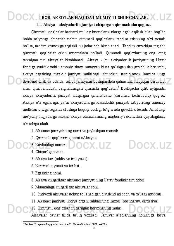 I BOB. AKSIYLAR HAQIDA UMUMIY TUSHUNCHALAR.
1.1. Aksiya - aksiyadorlik jamiyat chiqargan qimmatbaho qog‘oz.
Qimmatli qog‘ozlar basharti mulkiy huquqlarni ularga egalik qilish bilan bog‘liq
holda   ro‘yobga   chiqarish   uchun   qimmatli   qog‘ozlarni   taqdim   etishning   o‘zi   yetarli
bo‘lsa, taqdim etuvchiga tegishli  hujjatlar deb hisoblanadi. Taqdim etuvchiga tegishli
qimmatli   qog‘ozlar   erkin   muomalada   bo‘ladi.   Qimmatli   qog‘ozlarning   eng   keng
tarqalgan   turi   aksiyalar   hisoblanadi.   Aksiya   -   bu   aksiyadorlik   jamiyatining   Ustav
fondiga yuridik yoki jismoniy shaxs  muayyan hissa  qo‘shganidan guvohlik beruvchi,
aksiya   egasining   mazkur   jamiyat   mulkidagi   ishtirokini   tasdiqlovchi   kamida   unga
dividend olish va odatda, ushbu jamiyatni boshqarishda qatnashish huquqini beruvchi,
amal   qilish   muddati   belgilanmagan   qimmatli   qog‘ozdir. 3
  Boshqacha   qilib   aytganda,
aksiya   aksiyadorlik   jamiyat   chiqargan   qimmatbaho   (daromad   keltiruvchi)   qog‘oz.
Aksiya   o‘z   egalariga,   ya’ni   aksiyadorlarga   xissadorlik   jamiyati   ixtiyoridagi   umumiy
mulkdan o‘ziga tegishli ulushiga huquqi borligi to‘g‘risida guvohlik beradi. Amaldagi
me’yoriy   hujjatlarga   asosan   aksiya   blankalarining   majburiy   rekvizitlari   quyidagilarni
o‘z ichiga oladi. 
1. Aksioner jamiyatining nomi va joylashgan manzili. 
2. Qimmatli qog‘ozning nomi «Aksiya». 
3. Navbatdagi nomer. 
4. Chiqarilgan vaqti. 
5. Aksiya turi (oddiy va imtiyozli). 
6. Nominal qiymati va toifasi. 
7. Egasining nomi. 
8. Aksiya chiqarilgan aksioner jamiyatining Ustav fondining miqdori. 
9. Muomalaga chiqarilgan aksiyalar soni. 
10. Imtiyozli aksiyalar uchun to‘lanadigan dividend miqdori va to‘lash muddati. 
11. Aksoner jamiyati ijroiya organi rahbarining imzosi (boshqaruv, direksiya). 
12. Qimmatli qog‘ozlar chiqarilgan korxonaning muhri. 
Aksiyalar   davlat   tilida   to‘liq   yoziladi.   Jamiyat   a’zolarining   hohishiga   ko‘ra
3
  Butikov I.L. qimmatli qog’ozlar bozori. – T.: Konsauditinform, 2001.  – 472 s. 
6 