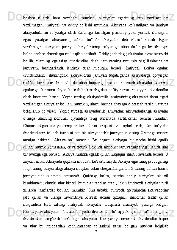 boshqa   tillarda   ham   yozilishi   mumkin.   Aksiyalar   egasining   ismi   yozilgan   va
yozilmagan,   imtiyozli   va   oddiy   bo‘lishi   mumkin.   Aksiyada   ko‘rsatilgan   va   jamiyat
aksiyadorlarini   ro‘yxatga   olish   daftariga   kiritilgan   jismoniy   yoki   yuridik   shaxsgina
egasi   yozilgan   aksiyaning   sohibi   bo‘lishi   aksiyador   deb   e’tirof   etiladi.   Egasi
yozilmagan   aksiyalar   jamiyat   aksiyalarining   ro‘yxatga   olish   daftariga   kiritilmagan
holda boshqa shaxslarga mulk qilib beriladi. Oddiy (odatdagi) aksiyalar ovoz beruvchi
bo‘lib,   ularning   egalariga   dividendlar   olish,   jamiyatning   umumiy   yig‘ilishlarida   va
jamiyatni   boshqarishda   ishtirok   etish   huquqini   beradi.   Imtiyozli   aksiya   egalari
dividendlarni,   shuningdek,   aksiyadorlik   jamiyati   tugatilganda   aksiyalarga   qo‘yilgan
mablag‘larni   birinchi   navbatda   olish   huquqiga   egadir.   Imtiyozli   aksiyalar   ularning
egalariga,   korxona   foyda   ko‘rish-ko‘rmasligidan   qa’tiy   nazar,   muayyan   dividendlar
olish   huquqini   beradi.   Yopiq   turdagi   aksiyadorlik   jamiyatining   aksiyalari   faqat   egasi
yoziladigan aksiyalar bo‘lishi mumkin, ularni boshqa shaxsga o‘tkazish tartibi ustavda
belgilanib   qo‘yiladi.   Yopiq   turdagi   aksiyadorlik   jamiyatlari   aksiyadorlariga   aksiyalar
o‘rniga   ularning   nominal   qiymatiga   teng   summada   sertifikatlar   berishi   mumkin.
Chiqariladigan   aksiyalarning   xillari,   ularni   tarqatish   va   joylashtirish,   ular   bo‘yicha
dividendlarni   to‘lash   tartibini   har   bir   aksiyadorlik   jamiyati   o‘zining   Ustaviga   asosan
amalga   oshiradi.   Aksiya   bo‘linmasdir.   Bu   degani   aksiyaga   bir   necha   kishi   egalik
qilishi mumkin (masalan, er va xotin). Lekinda aksioner jamiyatining yig‘ilishida ular
bir ovozga ega bo‘ladi. Aksiya mulkka egalik qilish huquqini shartli ravishda beradi. U
zayom emas. Aksiyada qoplash muddati ko‘rsatilmaydi. Aksiya egasining javobgarligi
faqat uning ixtiyoridagi aksiya miqdori bilan chegaralangandir. Shuning uchun ham u
jamiyat   uchun   javob   bermaydi.   Qoidaga   ko‘ra,   barcha   oddiy   aksiyalar   bir   xil
hisoblanadi,   chunki   ular   bir   xil   huquqlar   taqdim   etadi,   lekin   imtiyozli   aksiyalar   turli
xillarda   (sinflarda)   bo‘lishi   mumkin.   Shu   sababli   dunyoda   qo‘shimcha   aksiyadorlar
jalb   qilish   va   ularga   investitsiya   kiritish   uchun   qiziqarli   sharoitlar   taklif   qilish
maqsadida   turli   xildagi   imtiyozli   aksiyalar   chiqarish   amaliyoti   yuzaga   kelgan.
Kumulyativ aksiyalar – bu ular bo‘yicha dividendlar to‘liq yoki qisman to‘lanmaganda
dividendlar   jamg‘arib   boriladigan   aksiyalar.   Kompaniya   nizomida   dividendlar   hajmi
va   ular   bu   muddatdan   kechikmasdan   to‘lanishi   zarur   bo‘lgan   muddat   belgilab
7 