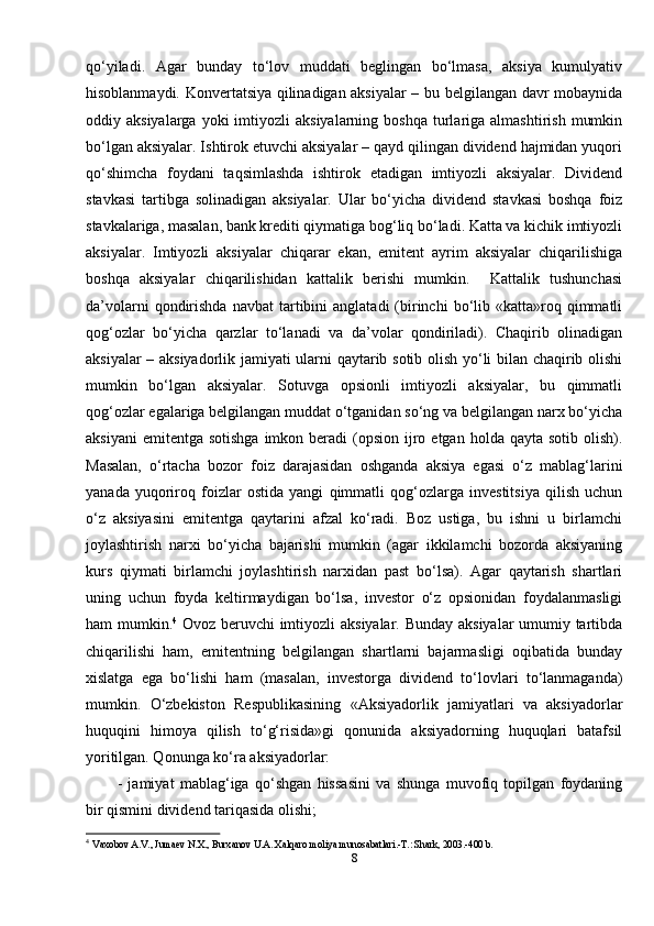 qo‘yiladi.   Agar   bunday   to‘lov   muddati   beglingan   bo‘lmasa,   aksiya   kumulyativ
hisoblanmaydi. Konvertatsiya qilinadigan aksiyalar – bu belgilangan davr mobaynida
oddiy  aksiyalarga  yoki  imtiyozli   aksiyalarning  boshqa   turlariga  almashtirish   mumkin
bo‘lgan aksiyalar. Ishtirok etuvchi aksiyalar – qayd qilingan dividend hajmidan yuqori
qo‘shimcha   foydani   taqsimlashda   ishtirok   etadigan   imtiyozli   aksiyalar.   Dividend
stavkasi   tartibga   solinadigan   aksiyalar.   Ular   bo‘yicha   dividend   stavkasi   boshqa   foiz
stavkalariga, masalan, bank krediti qiymatiga bog‘liq bo‘ladi. Katta va kichik imtiyozli
aksiyalar.   Imtiyozli   aksiyalar   chiqarar   ekan,   emitent   ayrim   aksiyalar   chiqarilishiga
boshqa   aksiyalar   chiqarilishidan   kattalik   berishi   mumkin.     Kattalik   tushunchasi
da’volarni  qondirishda  navbat  tartibini   anglatadi  (birinchi  bo‘lib  «katta»roq  qimmatli
qog‘ozlar   bo‘yicha   qarzlar   to‘lanadi   va   da’volar   qondiriladi).   Chaqirib   olinadigan
aksiyalar – aksiyadorlik jamiyati ularni qaytarib sotib olish yo‘li bilan chaqirib olishi
mumkin   bo‘lgan   aksiyalar.   Sotuvga   opsionli   imtiyozli   aksiyalar,   bu   qimmatli
qog‘ozlar egalariga belgilangan muddat o‘tganidan so‘ng va belgilangan narx bo‘yicha
aksiyani   emitentga  sotishga  imkon beradi   (opsion  ijro etgan  holda  qayta sotib  olish).
Masalan,   o‘rtacha   bozor   foiz   darajasidan   oshganda   aksiya   egasi   o‘z   mablag‘larini
yanada   yuqoriroq   foizlar   ostida   yangi   qimmatli   qog‘ozlarga   investitsiya   qilish   uchun
o‘z   aksiyasini   emitentga   qaytarini   afzal   ko‘radi.   Boz   ustiga,   bu   ishni   u   birlamchi
joylashtirish   narxi   bo‘yicha   bajarishi   mumkin   (agar   ikkilamchi   bozorda   aksiyaning
kurs   qiymati   birlamchi   joylashtirish   narxidan   past   bo‘lsa).   Agar   qaytarish   shartlari
uning   uchun   foyda   keltirmaydigan   bo‘lsa,   investor   o‘z   opsionidan   foydalanmasligi
ham mumkin. 4
  Ovoz beruvchi imtiyozli aksiyalar. Bunday aksiyalar umumiy tartibda
chiqarilishi   ham,   emitentning   belgilangan   shartlarni   bajarmasligi   oqibatida   bunday
xislatga   ega   bo‘lishi   ham   (masalan,   investorga   dividend   to‘lovlari   to‘lanmaganda)
mumkin.   O‘zbekiston   Respublikasining   «Aksiyadorlik   jamiyatlari   va   aksiyadorlar
huquqini   himoya   qilish   to‘g‘risida»gi   qonunida   aksiyadorning   huquqlari   batafsil
yoritilgan. Qonunga ko‘ra aksiyadorlar: 
-   jamiyat   mablag‘iga   qo‘shgan   hissasini   va   shunga   muvofiq   topilgan   foydaning
bir qismini dividend tariqasida olishi; 
4
  Vaxobov A.V., Juma е v N.X., Burxanov U.A. Xalqaro moliya munosabatlari.-T.: Shark, 2003.-400 b.  
8 